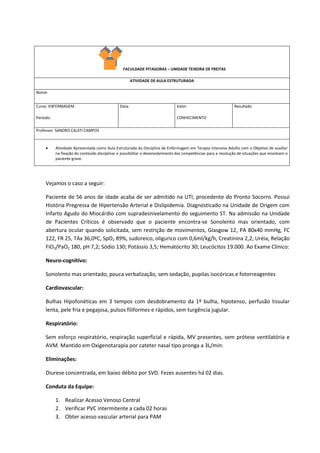 FACULDADE PITAGORAS – UNIDADE TEIXEIRA DE FREITAS
ATIVIDADE DE AULA ESTRUTURADA
Nome:
Curso: ENFERMAGEM
Período:
Data: Valor:
CONHECIMENTO
Resultado
Professor: SANDRO CALEFI CAMPOS
 Atividade Apresentada como Aula Estruturada da Disciplina de Enfermagem em Terapia Intensiva Adulto com o Objetivo de auxiliar
na fixação do conteúdo disciplinar e possibilitar o desenvolvimento das competências para a resolução de situações que envolvam o
paciente grave.
Vejamos o caso a seguir:
Paciente de 56 anos de idade acaba de ser admitido na UTI, procedente do Pronto Socorro. Possui
História Pregressa de Hipertensão Arterial e Dislipidemia. Diagnosticado na Unidade de Origem com
Infarto Agudo do Miocárdio com supradesnivelamento do seguimento ST. Na admissão na Unidade
de Pacientes Críticos é observado que o paciente encontra-se Sonolento mas orientado, com
abertura ocular quando solicitada, sem restrição de movimentos, Glasgow 12, PA 80x40 mmHg, FC
122, FR 25, TAx 36,0ºC, SpO2 89%, sudoreico, oligurico com 0,6ml/kg/h, Creatinina 2,2, Uréia, Relação
FiO2/PaO2 180, pH 7,2; Sódio 130; Potássio 3,5; Hematócrito 30; Leucócitos 19.000. Ao Exame Clínico:
Neuro-cognitivo:
Sonolento mas orientado, pouca verbalização, sem sedação, pupilas isocóricas e fotorreagentes
Cardiovascular:
Bulhas Hipofonéticas em 3 tempos com desdobramento da 1º bulha, hipotenso, perfusão tissular
lenta, pele fria e pegajosa, pulsos filiformes e rápidos, sem turgência jugular.
Respiratório:
Sem esforço respiratório, respiração superficial e rápida, MV presentes, sem prótese ventilatória e
AVM. Mantido em Oxigenotarapia por cateter nasal tipo pronga a 3L/min.
Eliminações:
Diurese concentrada, em baixo débito por SVD. Fezes ausentes há 02 dias.
Conduta da Equipe:
1. Realizar Acesso Venoso Central
2. Verificar PVC intermitente a cada 02 horas
3. Obter acesso vascular arterial para PAM
 