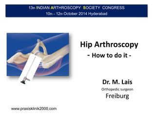 13th INDIAN ARTHROSCOPY SOCIETY CONGRESS 
10th – 12th October 2014 Hyderabad 
Hip Arthroscopy 
- How to do it - 
Dr. M. Lais 
Orthopedic surgeon 
Freiburg 
www.praxisklinik2000.com 
 
