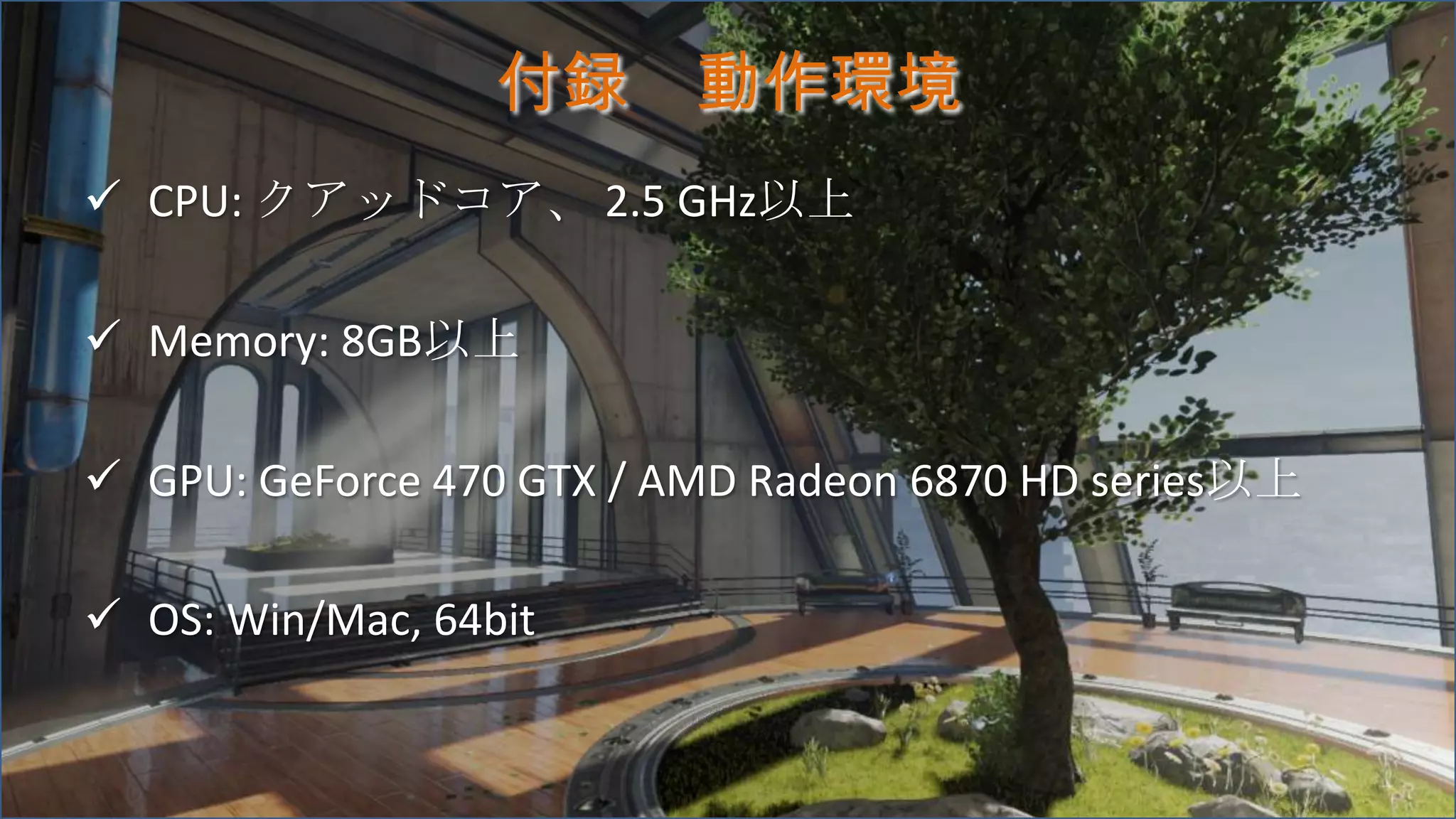 付録 動作環境
 CPU: クアッドコア、 2.5 GHz以上
 Memory: 8GB以上
 GPU: GeForce 470 GTX / AMD Radeon 6870 HD series以上
 OS: Win/Mac, 64bit
 