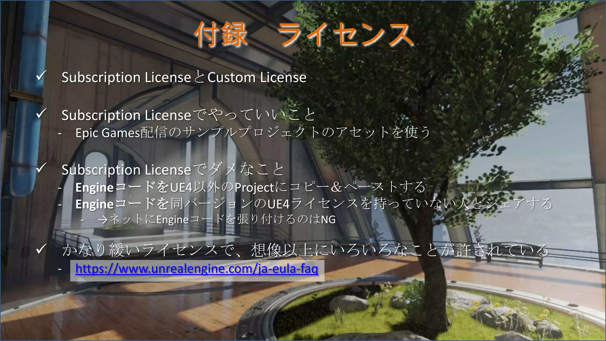 付録 ライセンス
 Subscription LicenseとCustom License
 Subscription Licenseでやっていいこと
- Epic Games配信のサンプルプロジェクトのアセットを使う
 Subscription Licenseでダメなこと
- EngineコードをUE4以外のProjectにコピー＆ペーストする
- Engineコードを同バージョンのUE4ライセンスを持っていない人とシェアする
- →ネットにEngineコードを張り付けるのはNG
 かなり緩いライセンスで、想像以上にいろいろなことが許されている
- https://www.unrealengine.com/ja-eula-faq
 