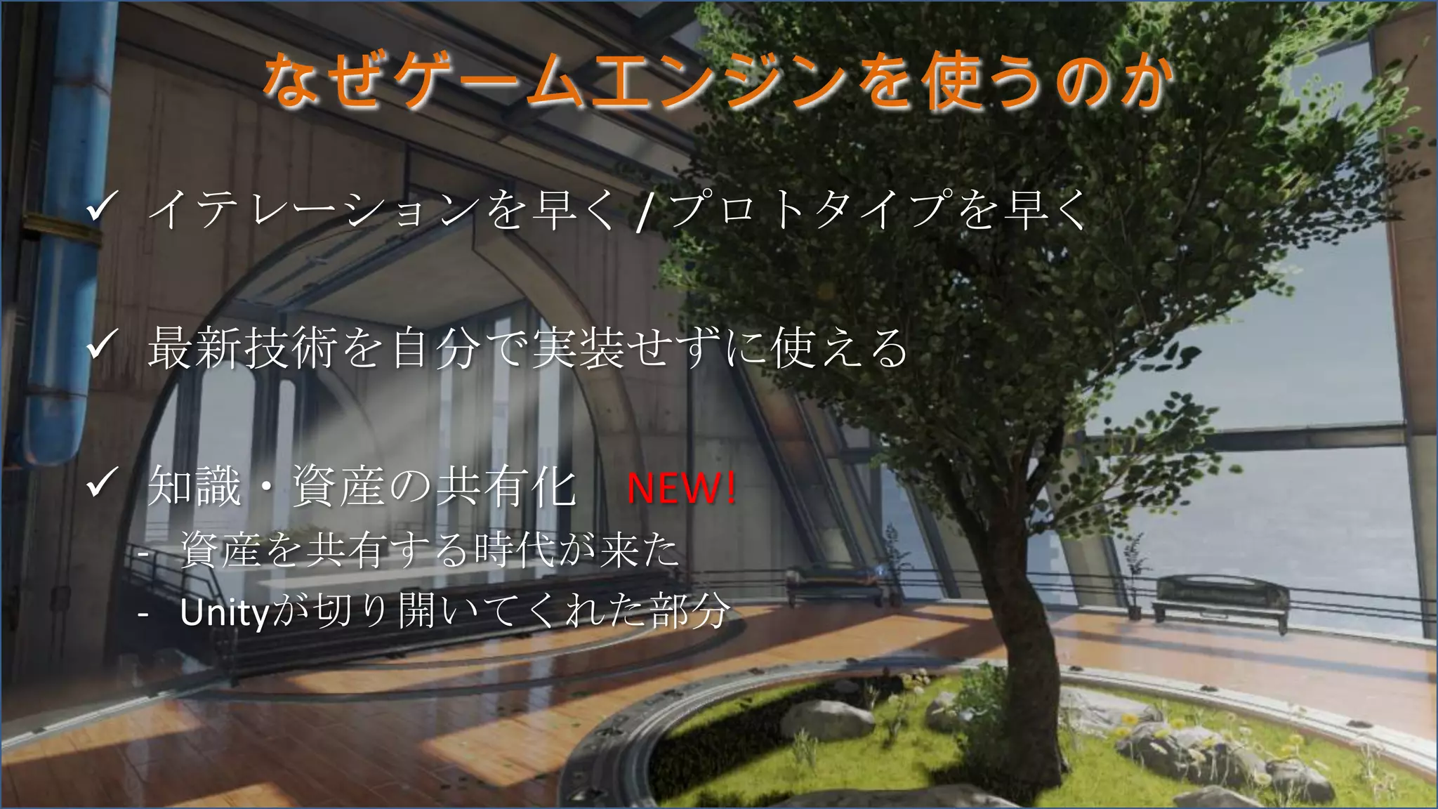 なぜゲームエンジンを使うのか
 イテレーションを早く / プロトタイプを早く
 最新技術を自分で実装せずに使える
 知識・資産の共有化 NEW!
- 資産を共有する時代が来た
- Unityが切り開いてくれた部分
 