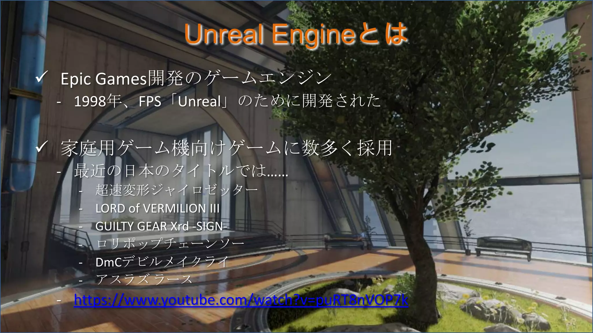 Unreal Engineとは
 Epic Games開発のゲームエンジン
- 1998年、FPS「Unreal」のために開発された
 家庭用ゲーム機向けゲームに数多く採用
- 最近の日本のタイトルでは……
- 超速変形ジャイロゼッター
- LORD of VERMILION III
- GUILTY GEAR Xrd -SIGN-
- ロリポップチェーンソー
- DmCデビルメイクライ
- アスラズ ラース
- https://www.youtube.com/watch?v=puRT8nVOP7k
 
