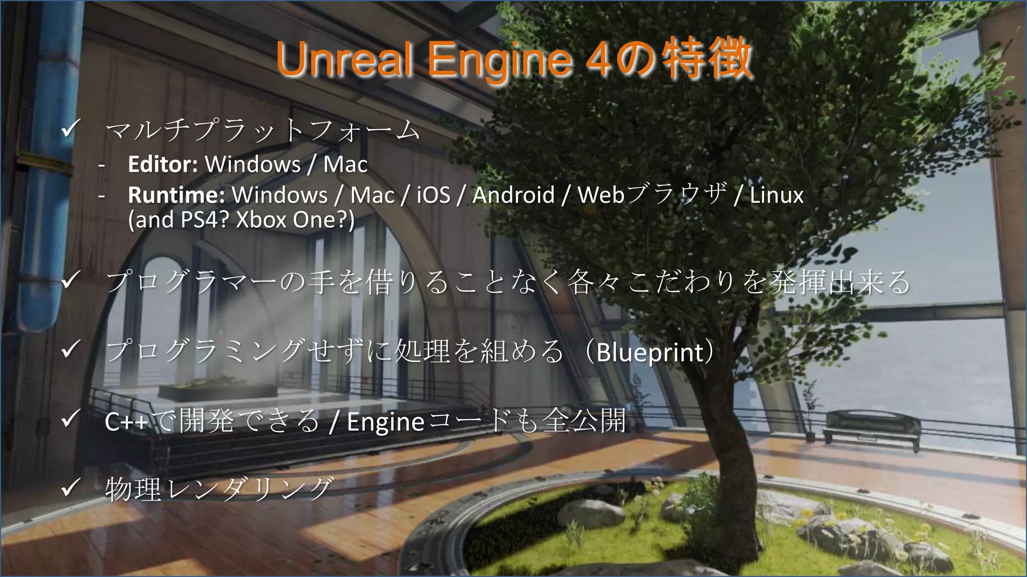 Unreal Engine 4の特徴
 マルチプラットフォーム
- Editor: Windows / Mac
- Runtime: Windows / Mac / iOS / Android / Webブラウザ / Linux
(and PS4? Xbox One?)
 プログラマーの手を借りることなく各々こだわりを発揮出来る
 プログラミングせずに処理を組める（Blueprint）
 C++で開発できる / Engineコードも全公開
 物理レンダリング
 