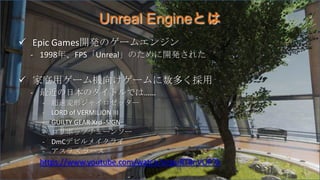 Unreal Engineとは
 Epic Games開発のゲームエンジン
- 1998年、FPS「Unreal」のために開発された
 家庭用ゲーム機向けゲームに数多く採用
- 最近の日本のタイトルでは……
- 超速変形ジャイロゼッター
-...