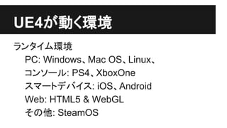 UE4が動く環境
ランタイム環境
PC: Windows、Mac OS、Linux、
コンソール: PS4、XboxOne
スマートデバイス: iOS、Android
Web: HTML5 & WebGL
その他: SteamOS
 