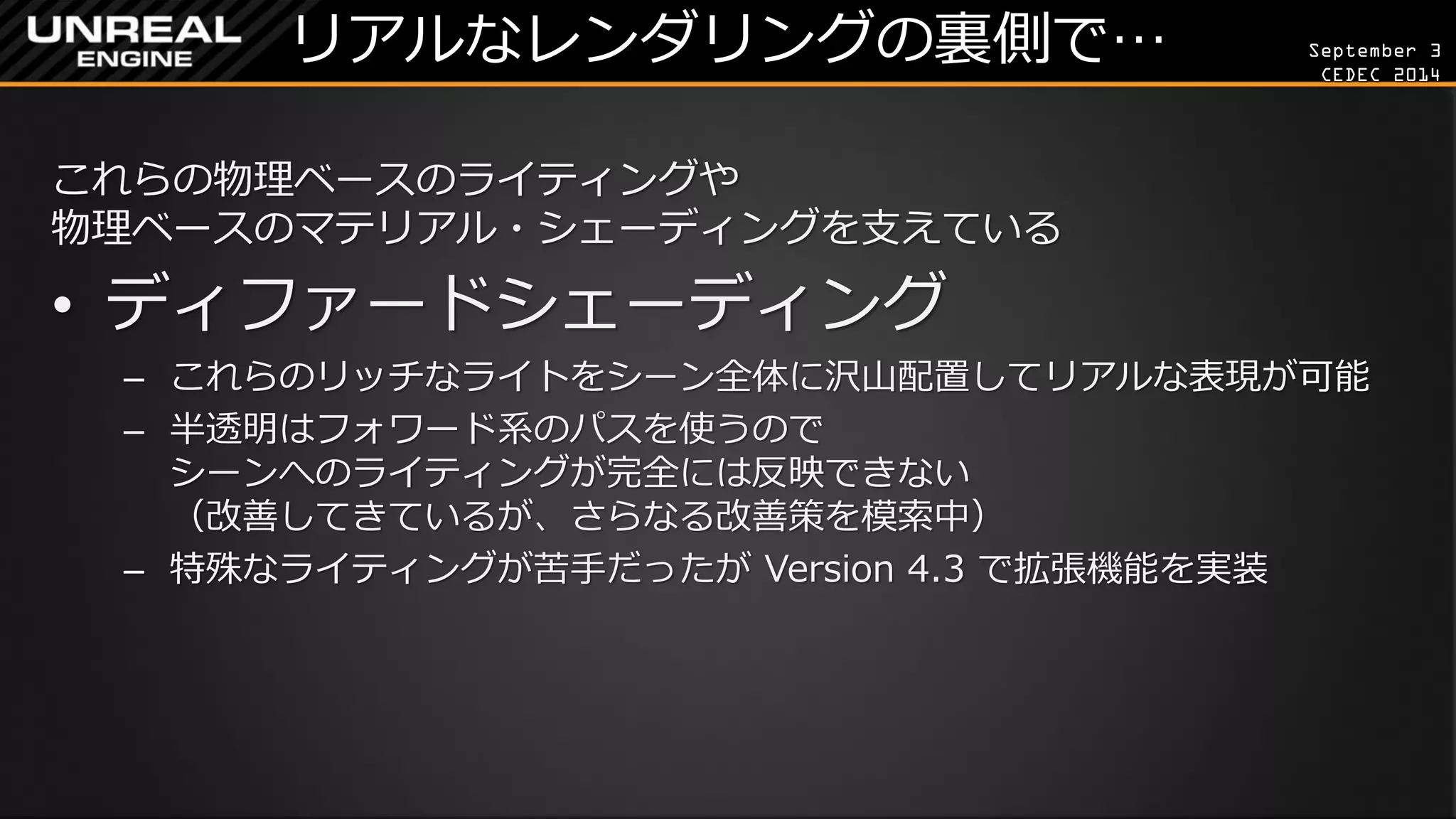 September 3 
CEDEC 2014 
リアルなレンダリングの裏側で… 
これらの物理ベースのライティングや 物理ベースのマテリアル・シェーディングを支えている 
•ディファードシェーディング 
–これらのリッチなライトをシーン全体に沢山配置してリアルな表現が可能 
–半透明はフォワード系のパスを使うので シーンへのライティングが完全には反映できない （改善してきているが、さらなる改善策を模索中） 
–特殊なライティングが苦手だったが Version 4.3 で拡張機能を実装  