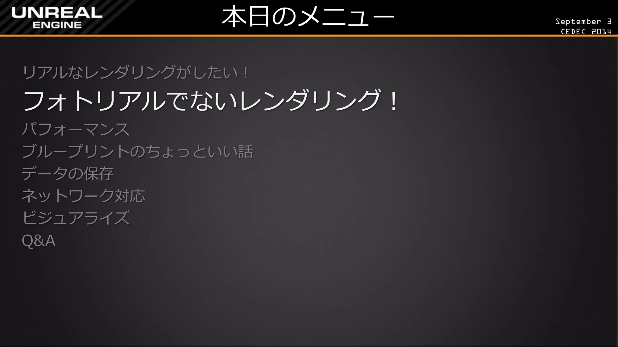 September 3 
CEDEC 2014 
本日のメニュー 
リアルなレンダリングがしたい！ 
フォトリアルでないレンダリング！ 
パフォーマンス 
ブループリントのちょっといい話 
データの保存 
ネットワーク対応 
ビジュアライズ 
Q&A 
 