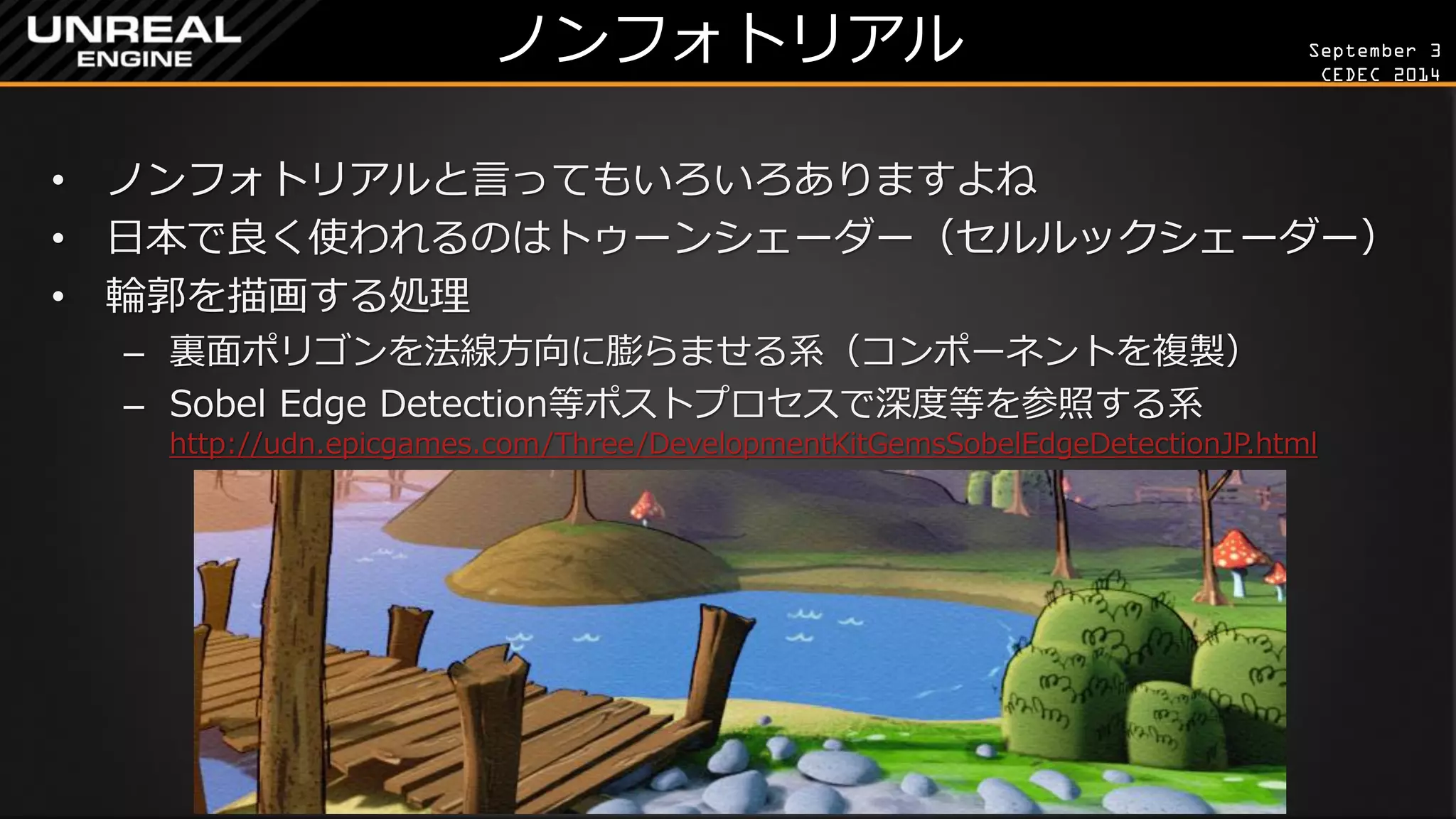 September 3 
CEDEC 2014 
ノンフォトリアル 
•ノンフォトリアルと言ってもいろいろありますよね 
•日本で良く使われるのはトゥーンシェーダー（セルルックシェーダー） 
•輪郭を描画する処理 
–裏面ポリゴンを法線方向に膨らませる系（コンポーネントを複製） 
–Sobel Edge Detection等ポストプロセスで深度等を参照する系 http://udn.epicgames.com/Three/DevelopmentKitGemsSobelEdgeDetectionJP.html  