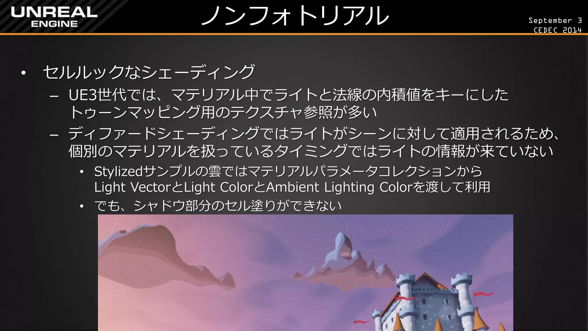 September 3 
CEDEC 2014 
ノンフォトリアル 
•セルルックなシェーディング 
–UE3世代では、マテリアル中でライトと法線の内積値をキーにした トゥーンマッピング用のテクスチャ参照が多い 
–ディファードシェーディングではライトがシーンに対して適用されるため、 個別のマテリアルを扱っているタイミングではライトの情報が来ていない 
•Stylizedサンプルの雲ではマテリアルパラメータコレクションから Light VectorとLight ColorとAmbient Lighting Colorを渡して利用 
•でも、シャドウ部分のセル塗りができない  