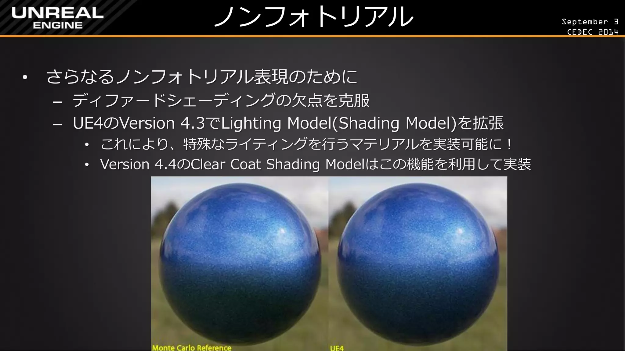 September 3 
CEDEC 2014 
ノンフォトリアル 
•さらなるノンフォトリアル表現のために 
–ディファードシェーディングの欠点を克服 
–UE4のVersion 4.3でLighting Model(Shading Model)を拡張 
•これにより、特殊なライティングを行うマテリアルを実装可能に！ 
•Version 4.4のClear Coat Shading Modelはこの機能を利用して実装  