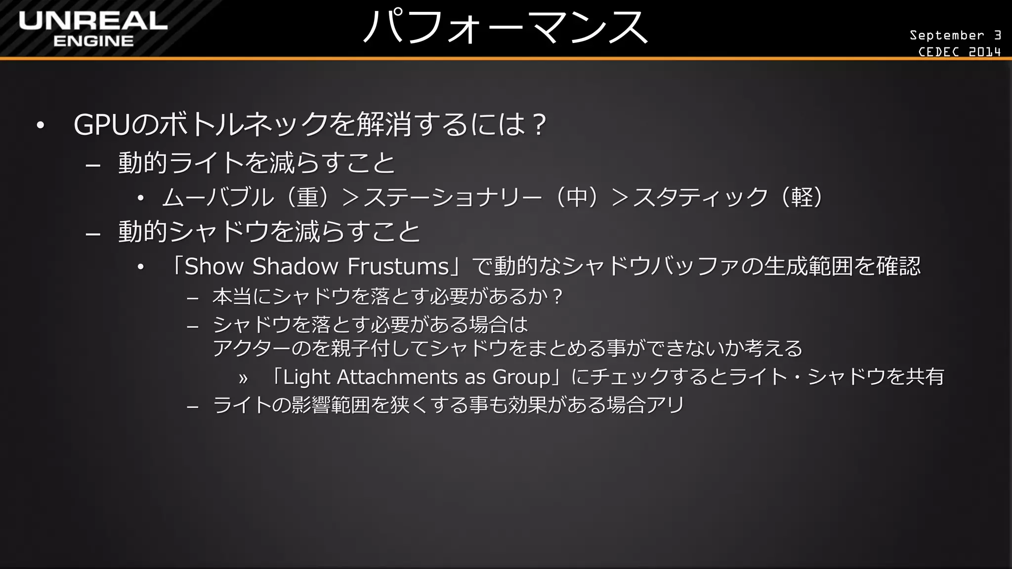 September 3 
CEDEC 2014 
パフォーマンス 
•GPUのボトルネックを解消するには？ 
–動的ライトを減らすこと 
•ムーバブル（重）＞ステーショナリー（中）＞スタティック（軽） 
–動的シャドウを減らすこと 
•「Show Shadow Frustums」で動的なシャドウバッファの生成範囲を確認 
–本当にシャドウを落とす必要があるか？ 
–シャドウを落とす必要がある場合は アクターのを親子付してシャドウをまとめる事ができないか考える 
»「Light Attachments as Group」にチェックするとライト・シャドウを共有 
–ライトの影響範囲を狭くする事も効果がある場合アリ  