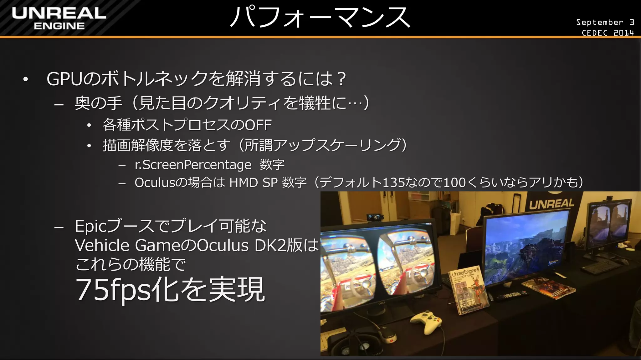 September 3 
CEDEC 2014 
パフォーマンス 
•GPUのボトルネックを解消するには？ 
–奥の手（見た目のクオリティを犠牲に…） 
•各種ポストプロセスのOFF 
•描画解像度を落とす（所謂アップスケーリング） 
–r.ScreenPercentage 数字 
–Oculusの場合は HMD SP 数字（デフォルト135なので100くらいならアリかも） 
–Epicブースでプレイ可能な Vehicle GameのOculus DK2版は これらの機能で 75fps化を実現  
