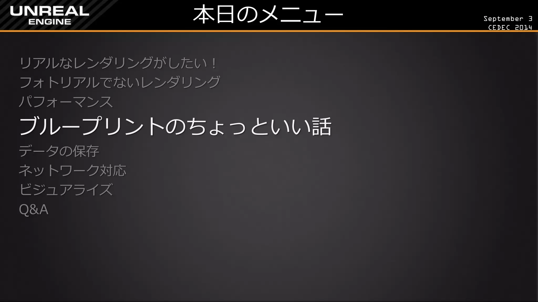 September 3 
CEDEC 2014 
本日のメニュー 
リアルなレンダリングがしたい！ 
フォトリアルでないレンダリング 
パフォーマンス 
ブループリントのちょっといい話 
データの保存 
ネットワーク対応 
ビジュアライズ 
Q&A 
 