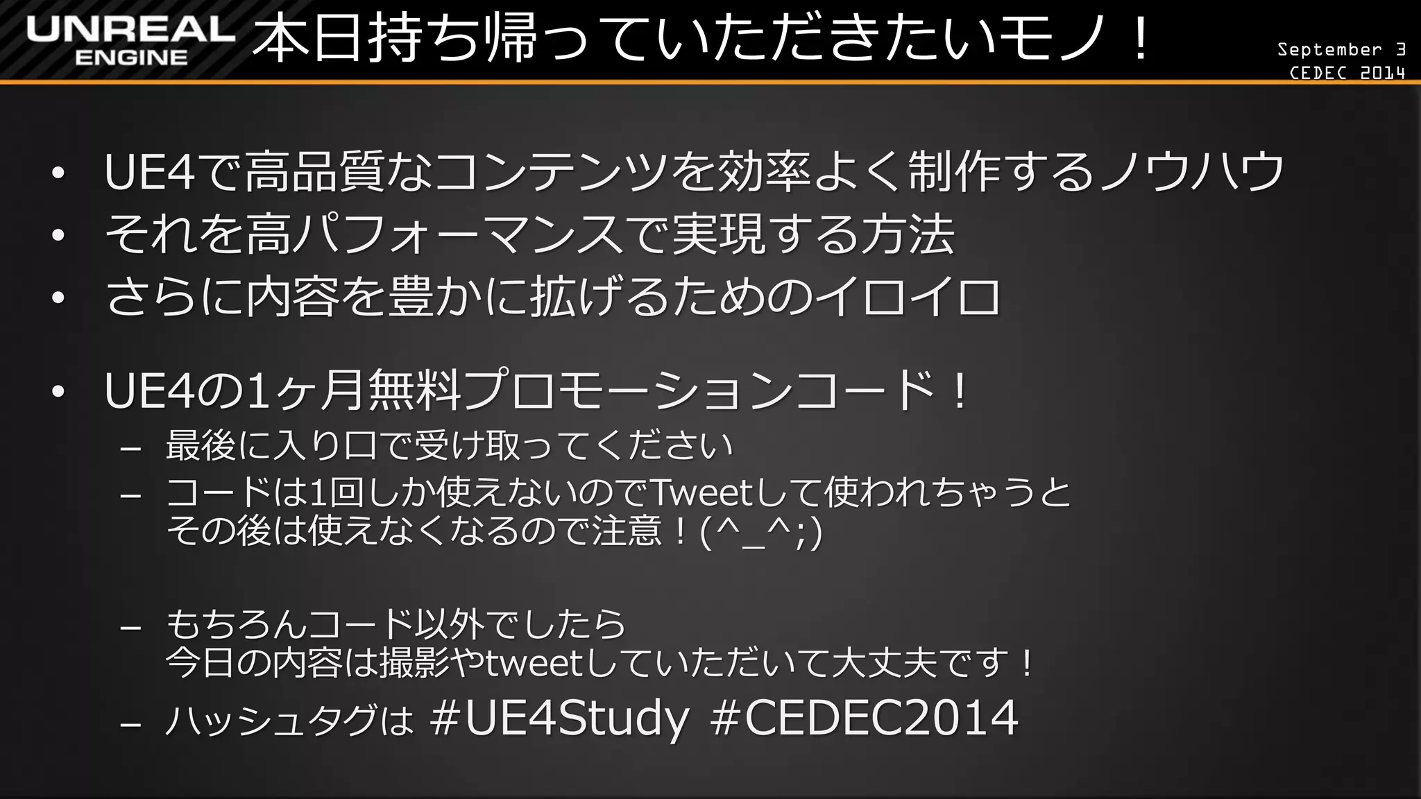 September 3 
CEDEC 2014 
本日持ち帰っていただきたいモノ！ 
•UE4で高品質なコンテンツを効率よく制作するノウハウ 
•それを高パフォーマンスで実現する方法 
•さらに内容を豊かに拡げるためのイロイロ 
•UE4の1ヶ月無料プロモーションコード！ 
–最後に入り口で受け取ってください 
–コードは1回しか使えないのでTweetして使われちゃうと その後は使えなくなるので注意！(^_^;) 
–もちろんコード以外でしたら 今日の内容は撮影やtweetしていただいて大丈夫です！ 
–ハッシュタグは #UE4Study #CEDEC2014  