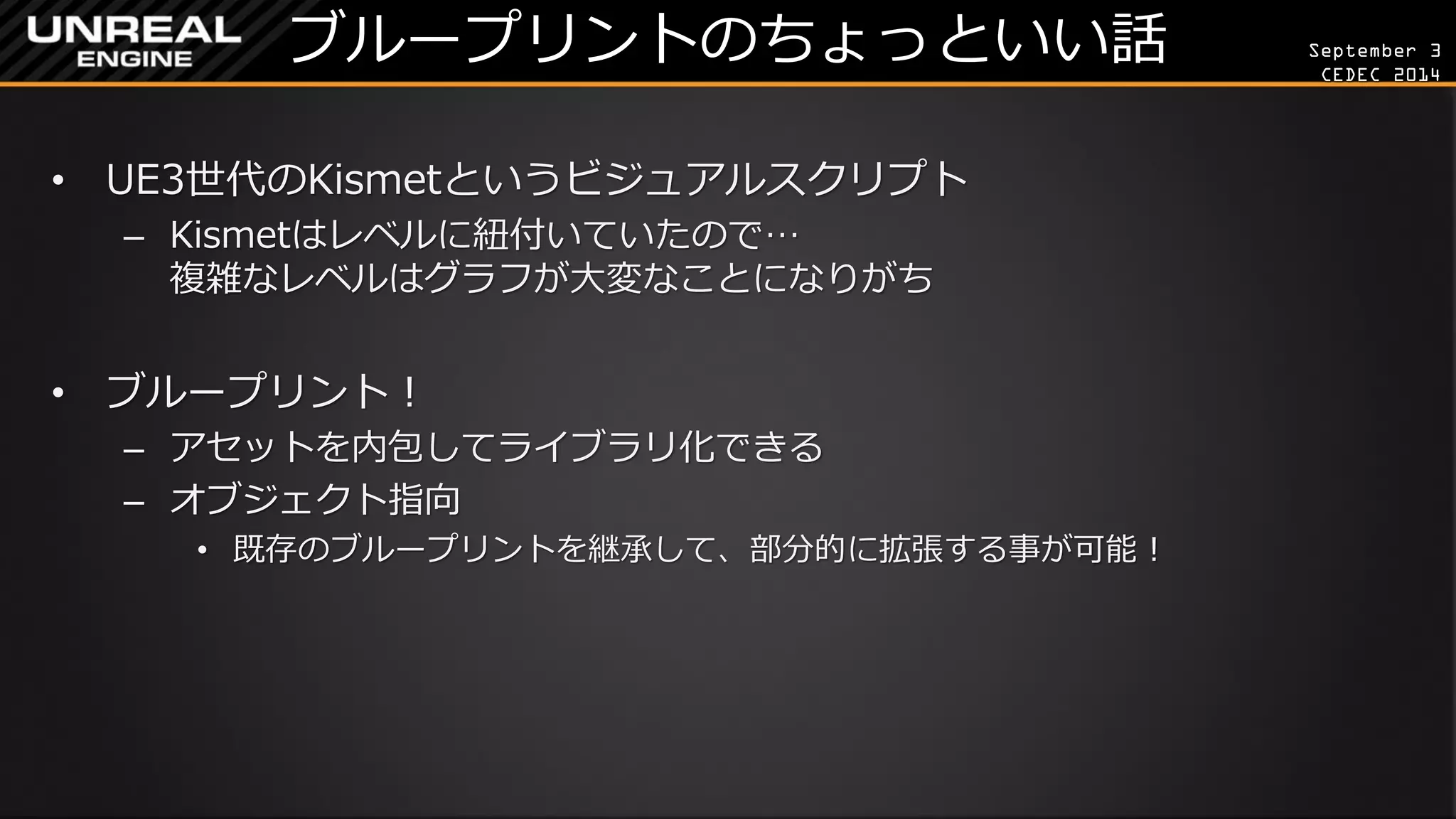 September 3 
CEDEC 2014 
ブループリントのちょっといい話 
•UE3世代のKismetというビジュアルスクリプト 
–Kismetはレベルに紐付いていたので… 複雑なレベルはグラフが大変なことになりがち 
•ブループリント！ 
–アセットを内包してライブラリ化できる 
–オブジェクト指向 
•既存のブループリントを継承して、部分的に拡張する事が可能！  