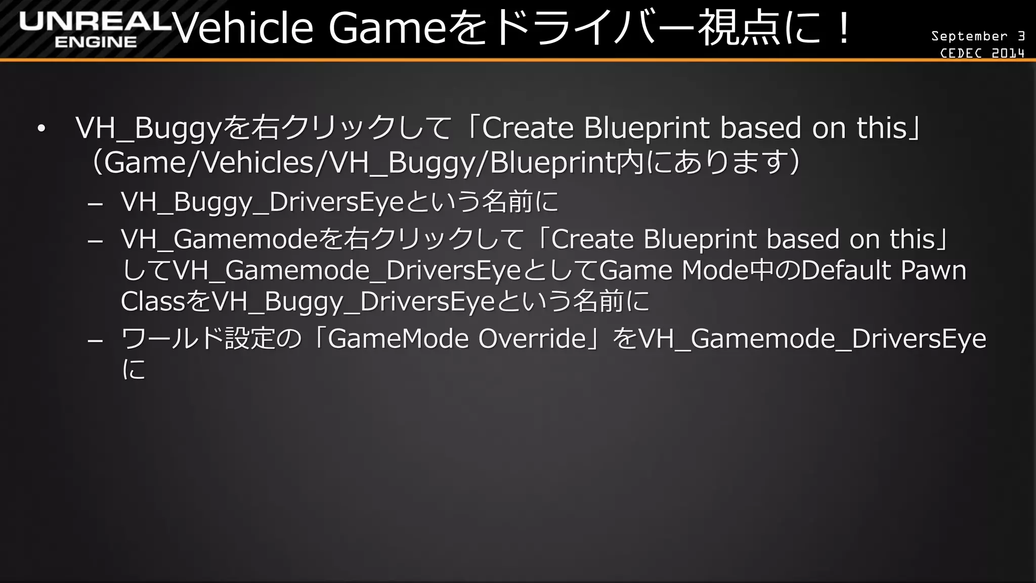 September 3 
CEDEC 2014 
Vehicle Gameをドライバー視点に！ 
•VH_Buggyを右クリックして「Create Blueprint based on this」 （Game/Vehicles/VH_Buggy/Blueprint内にあります） 
–VH_Buggy_DriversEyeという名前に 
–VH_Gamemodeを右クリックして「Create Blueprint based on this」 してVH_Gamemode_DriversEyeとしてGame Mode中のDefault Pawn ClassをVH_Buggy_DriversEyeという名前に 
–ワールド設定の「GameMode Override」をVH_Gamemode_DriversEye に  