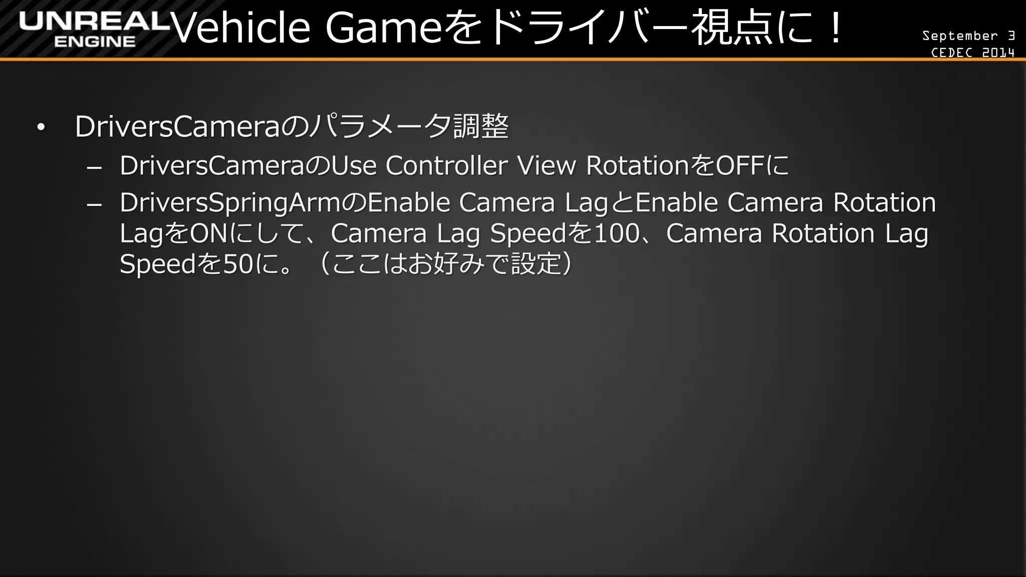 September 3 
CEDEC 2014 
Vehicle Gameをドライバー視点に！ 
•DriversCameraのパラメータ調整 
–DriversCameraのUse Controller View RotationをOFFに 
–DriversSpringArmのEnable Camera LagとEnable Camera Rotation LagをONにして、Camera Lag Speedを100、Camera Rotation Lag Speedを50に。（ここはお好みで設定）  