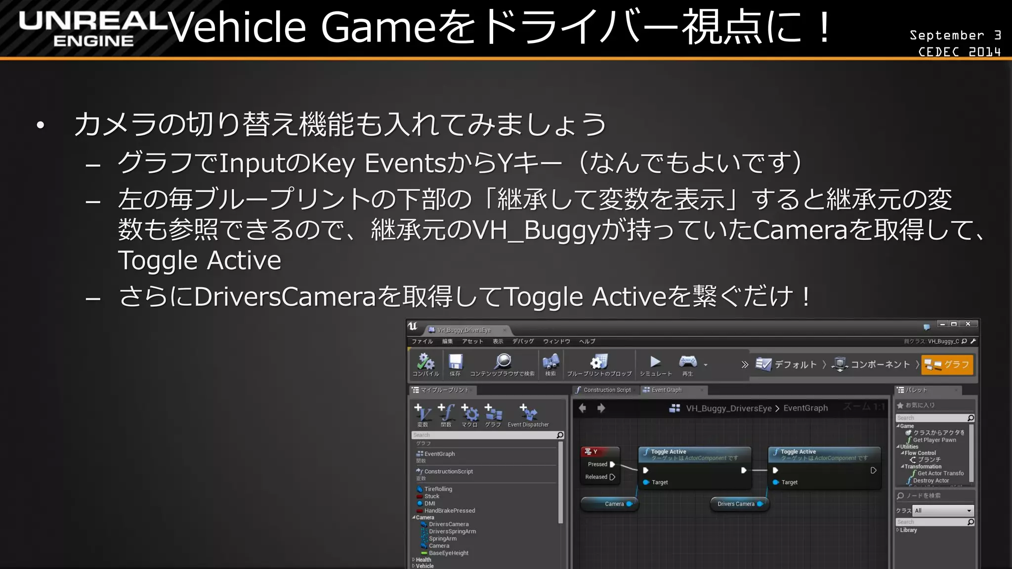 September 3 
CEDEC 2014 
Vehicle Gameをドライバー視点に！ 
•カメラの切り替え機能も入れてみましょう 
–グラフでInputのKey EventsからYキー（なんでもよいです） 
–左の毎ブループリントの下部の「継承して変数を表示」すると継承元の変 数も参照できるので、継承元のVH_Buggyが持っていたCameraを取得して、 Toggle Active 
–さらにDriversCameraを取得してToggle Activeを繋ぐだけ！  