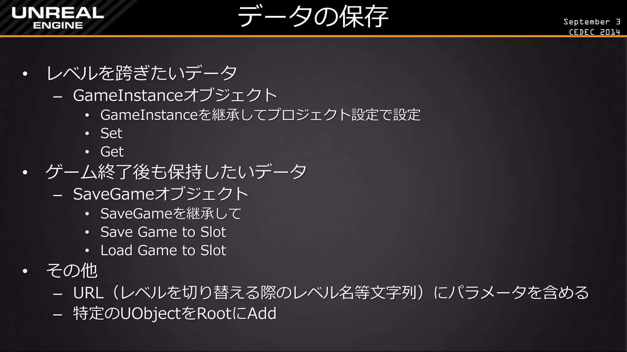 September 3 
CEDEC 2014 
データの保存 
•レベルを跨ぎたいデータ 
–GameInstanceオブジェクト 
•GameInstanceを継承してプロジェクト設定で設定 
•Set 
•Get 
•ゲーム終了後も保持したいデータ 
–SaveGameオブジェクト 
•SaveGameを継承して 
•Save Game to Slot 
•Load Game to Slot 
•その他 
–URL（レベルを切り替える際のレベル名等文字列）にパラメータを含める 
–特定のUObjectをRootにAdd  
