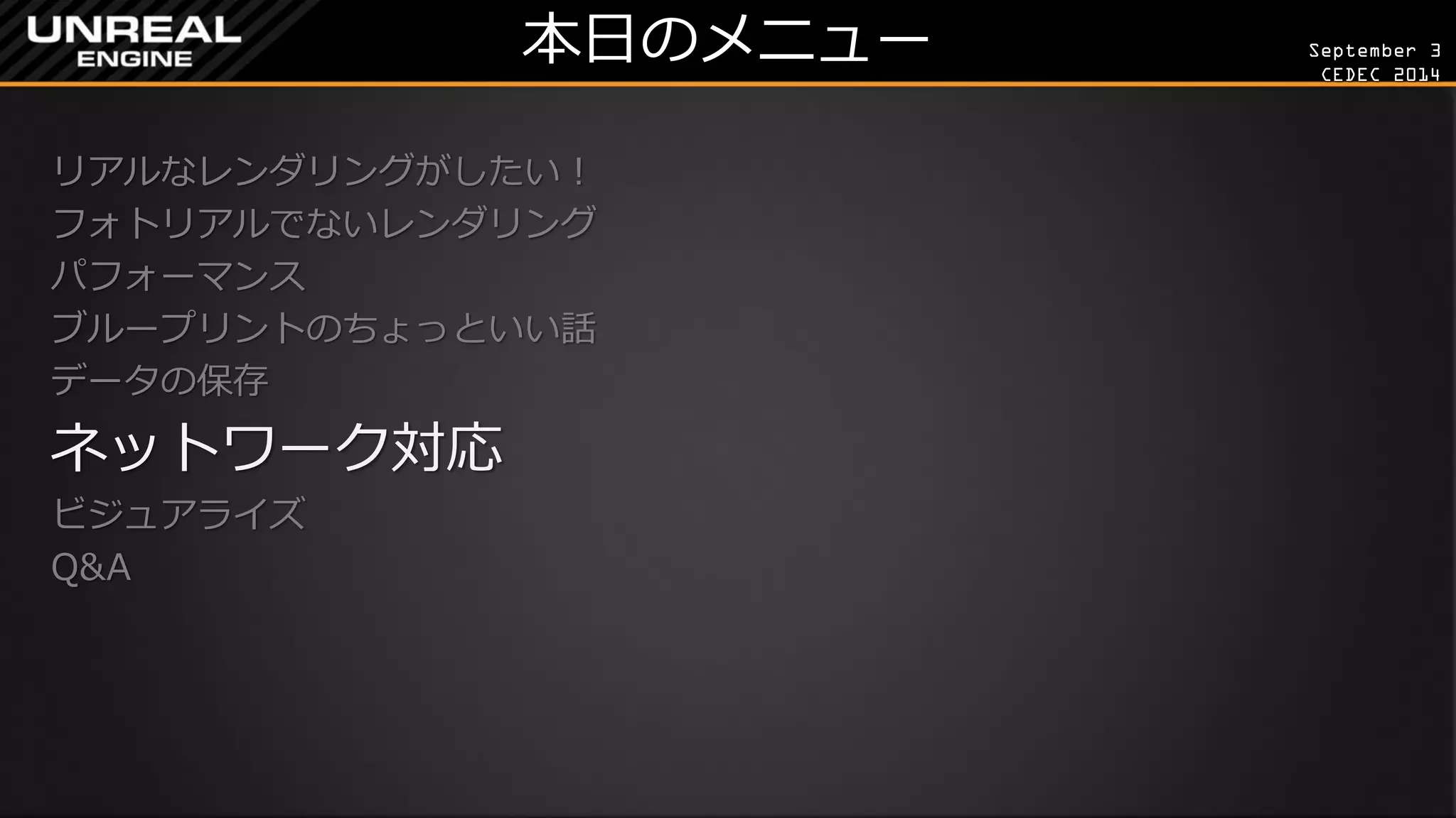 September 3 
CEDEC 2014 
本日のメニュー 
リアルなレンダリングがしたい！ 
フォトリアルでないレンダリング 
パフォーマンス 
ブループリントのちょっといい話 
データの保存 
ネットワーク対応 
ビジュアライズ 
Q&A 
 