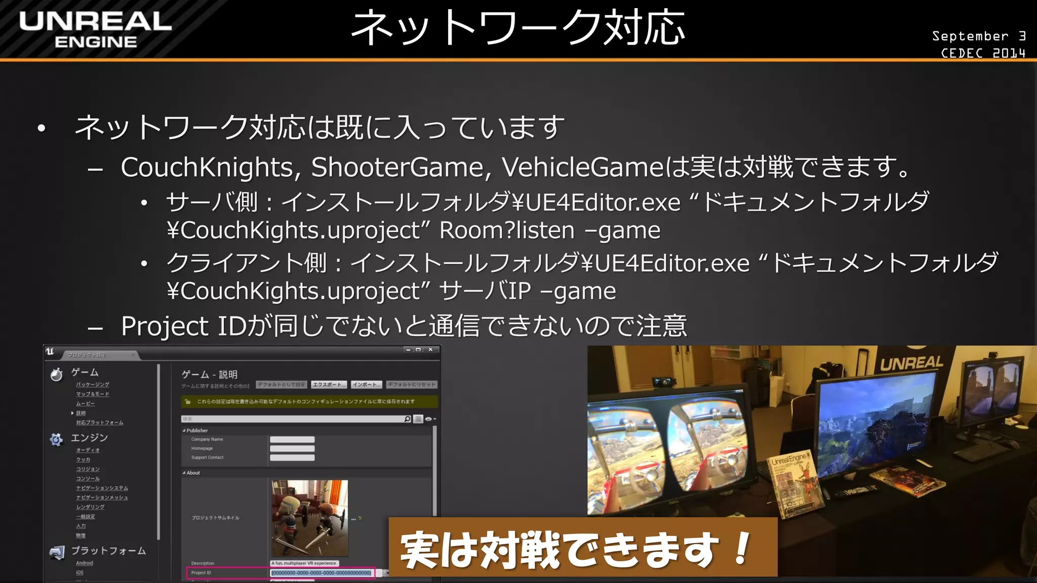 September 3 
CEDEC 2014 
ネットワーク対応 
•ネットワーク対応は既に入っています 
–CouchKnights, ShooterGame, VehicleGameは実は対戦できます。 
•サーバ側：インストールフォルダUE4Editor.exe “ドキュメントフォルダ CouchKights.uproject” Room?listen –game 
•クライアント側：インストールフォルダUE4Editor.exe “ドキュメントフォルダ CouchKights.uproject” サーバIP –game 
–Project IDが同じでないと通信できないので注意 
実は対戦できます！  