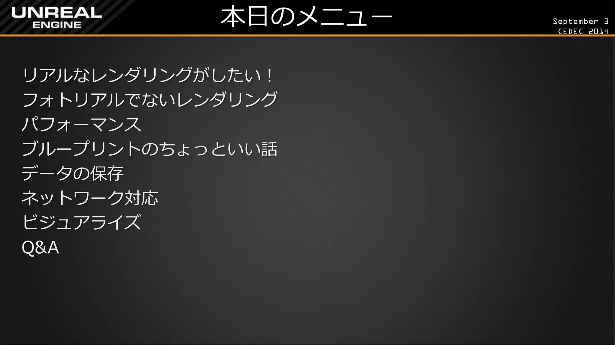September 3 
CEDEC 2014 
本日のメニュー 
リアルなレンダリングがしたい！ 
フォトリアルでないレンダリング 
パフォーマンス 
ブループリントのちょっといい話 
データの保存 
ネットワーク対応 
ビジュアライズ 
Q&A  