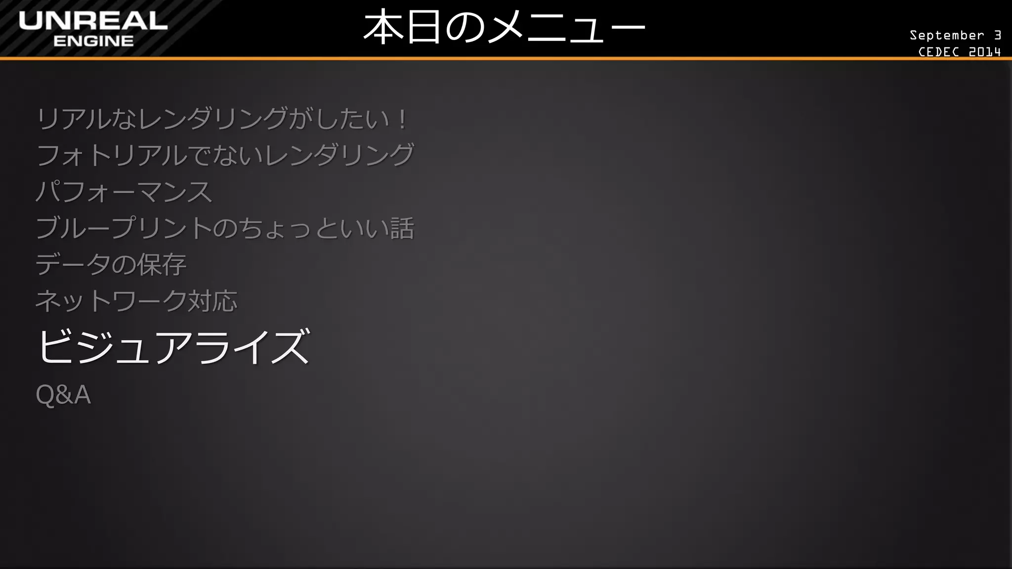 September 3 
CEDEC 2014 
本日のメニュー 
リアルなレンダリングがしたい！ 
フォトリアルでないレンダリング 
パフォーマンス 
ブループリントのちょっといい話 
データの保存 
ネットワーク対応 
ビジュアライズ 
Q&A 
 