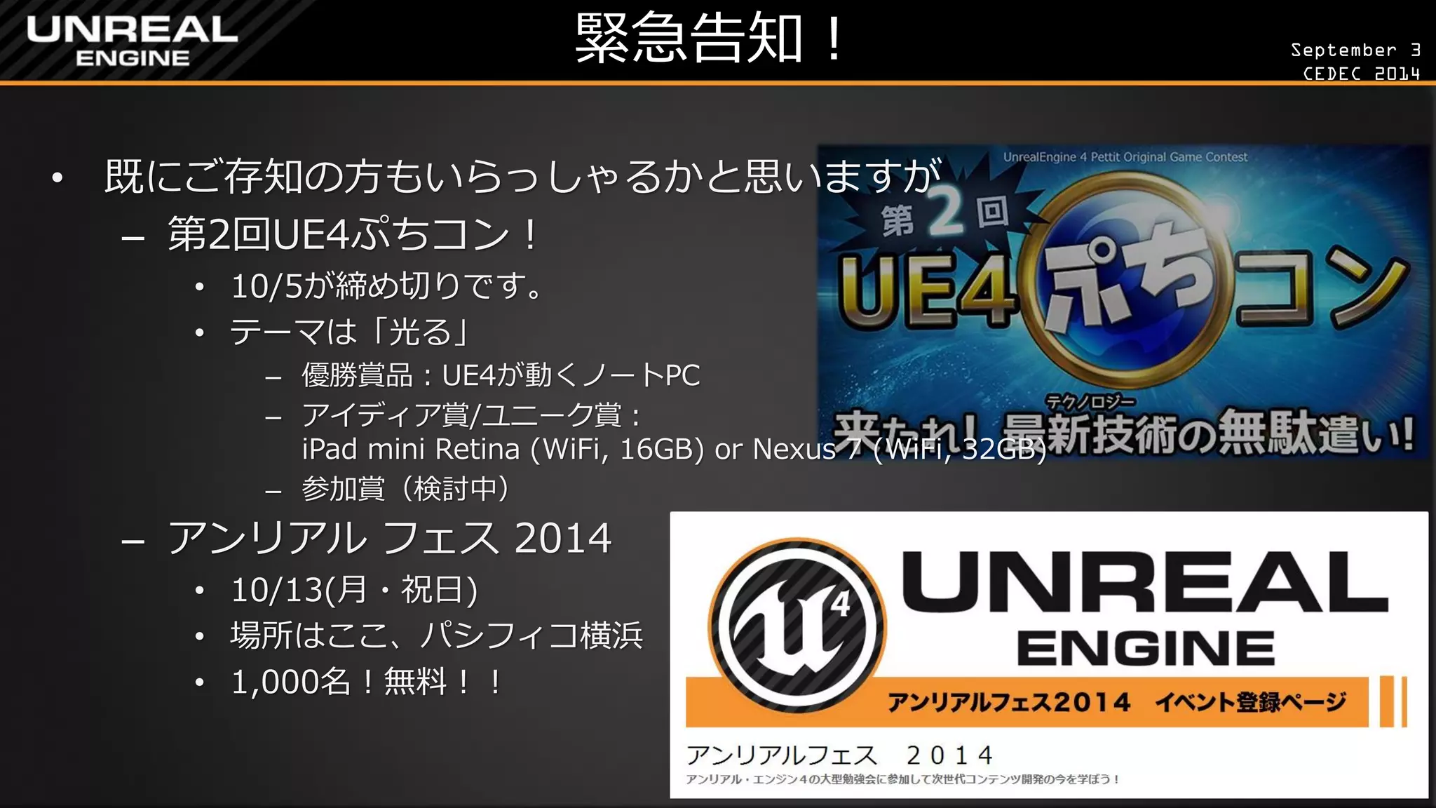 September 3 
CEDEC 2014 
緊急告知！ 
•既にご存知の方もいらっしゃるかと思いますが 
–第2回UE4ぷちコン！ 
•10/5が締め切りです。 
•テーマは「光る」 
–優勝賞品：UE4が動くノートPC 
–アイディア賞/ユニーク賞： iPad mini Retina (WiFi, 16GB) or Nexus 7 (WiFi, 32GB) 
–参加賞（検討中） 
–アンリアル フェス 2014 
•10/13(月・祝日) 
•場所はここ、パシフィコ横浜 
•1,000名！無料！！  