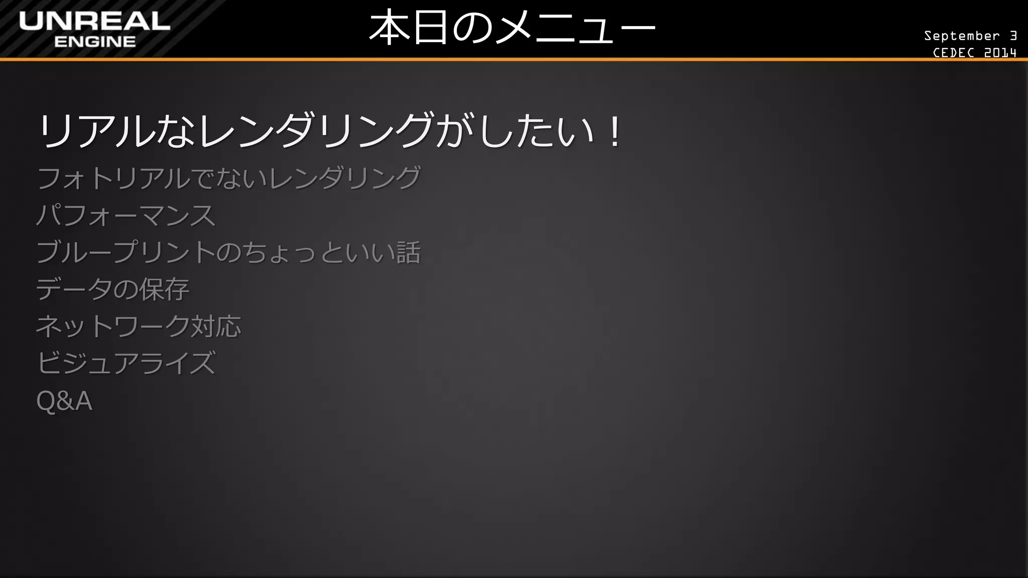 September 3 
CEDEC 2014 
本日のメニュー 
リアルなレンダリングがしたい！ 
フォトリアルでないレンダリング 
パフォーマンス 
ブループリントのちょっといい話 
データの保存 
ネットワーク対応 
ビジュアライズ 
Q&A 
 