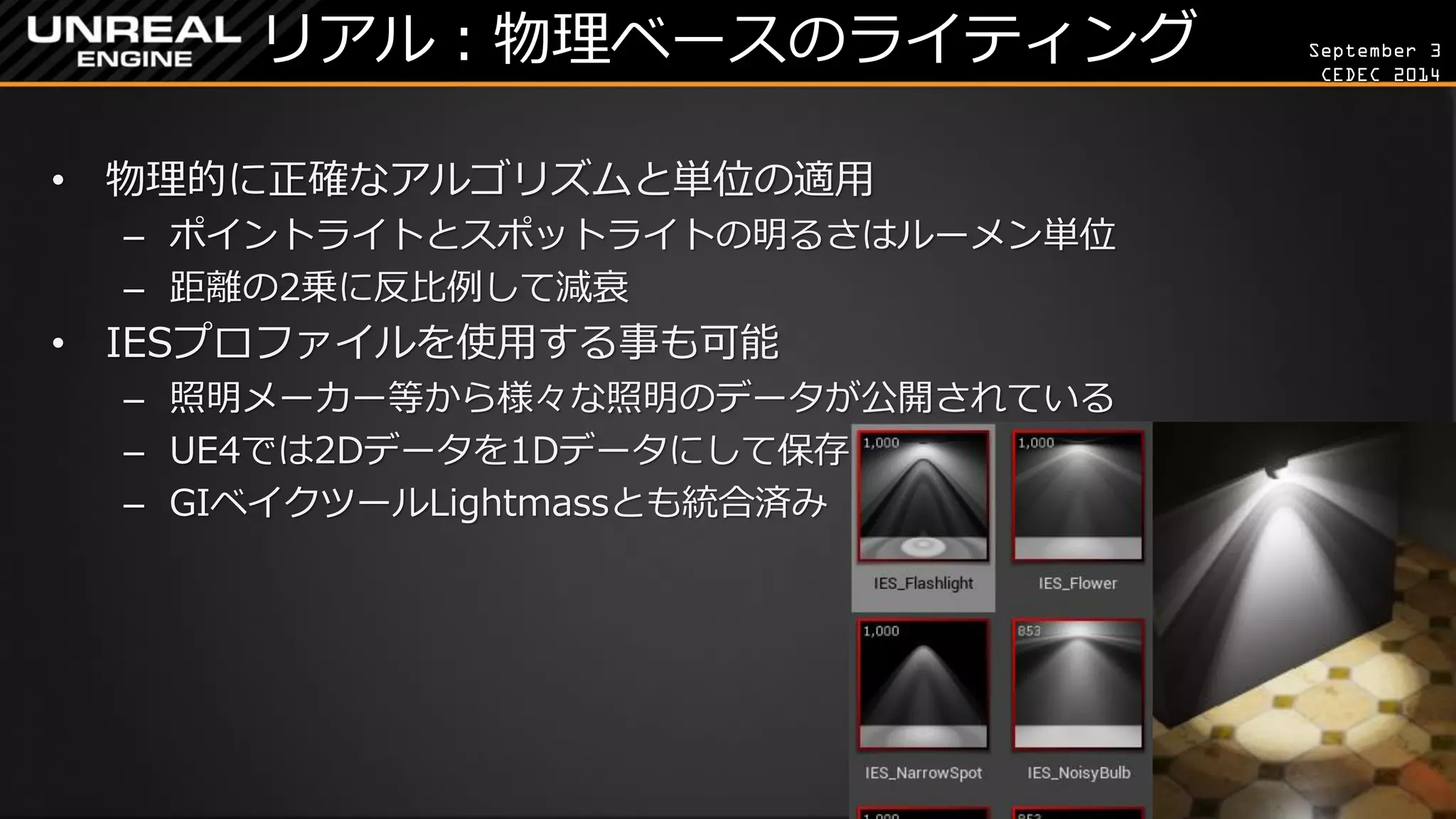 September 3 
CEDEC 2014 
リアル：物理ベースのライティング 
•物理的に正確なアルゴリズムと単位の適用 
–ポイントライトとスポットライトの明るさはルーメン単位 
–距離の2乗に反比例して減衰 
•IESプロファイルを使用する事も可能 
–照明メーカー等から様々な照明のデータが公開されている 
–UE4では2Dデータを1Dデータにして保存 
–GIベイクツールLightmassとも統合済み  