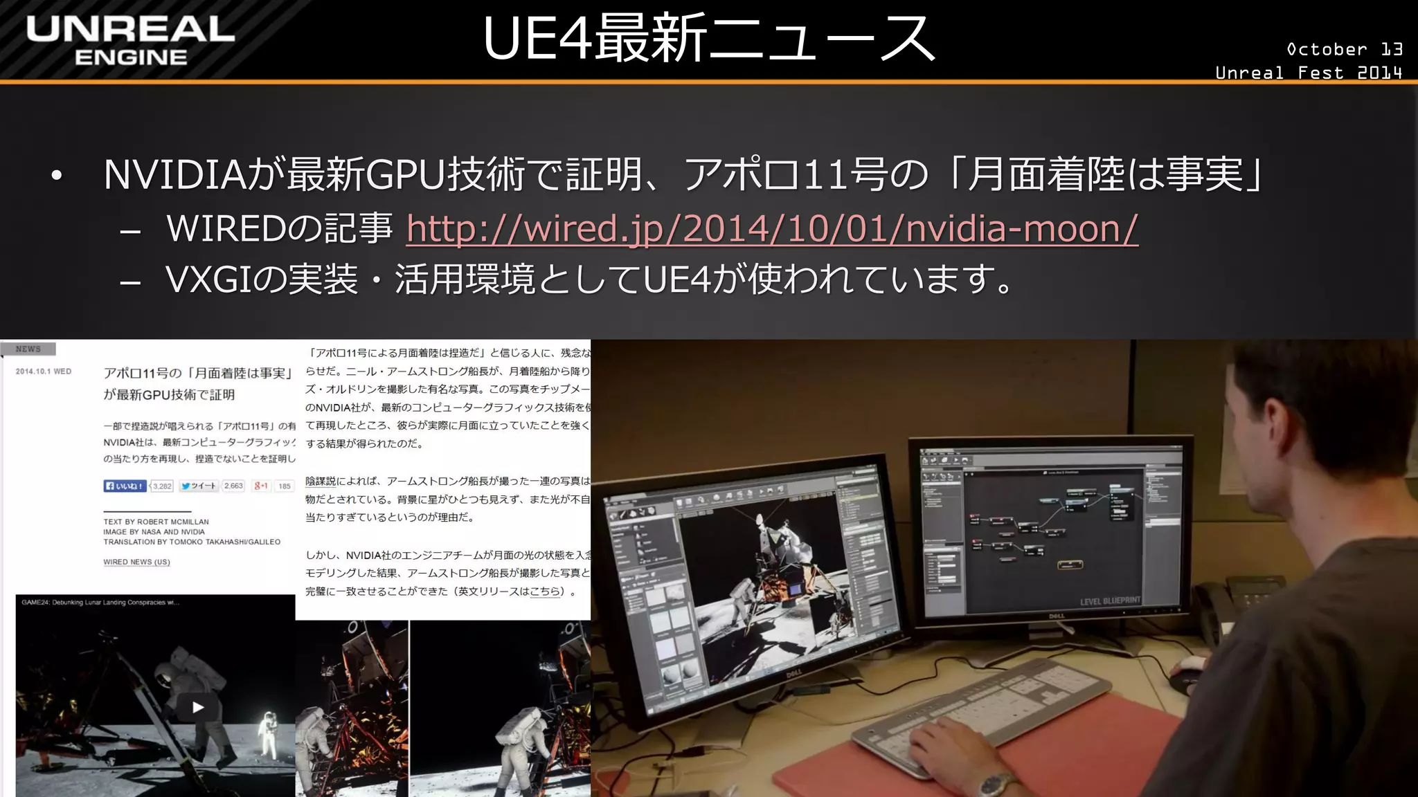 October 13 
Unreal Fest 2014 
UE4最新ニュース 
•NVIDIAが最新GPU技術で証明、アポロ11号の「月面着陸は事実」 
–WIREDの記事 http://wired.jp/2014/10/01/nvidia-moon/ 
–VXGIの実装・活用環境としてUE4が使われています。  