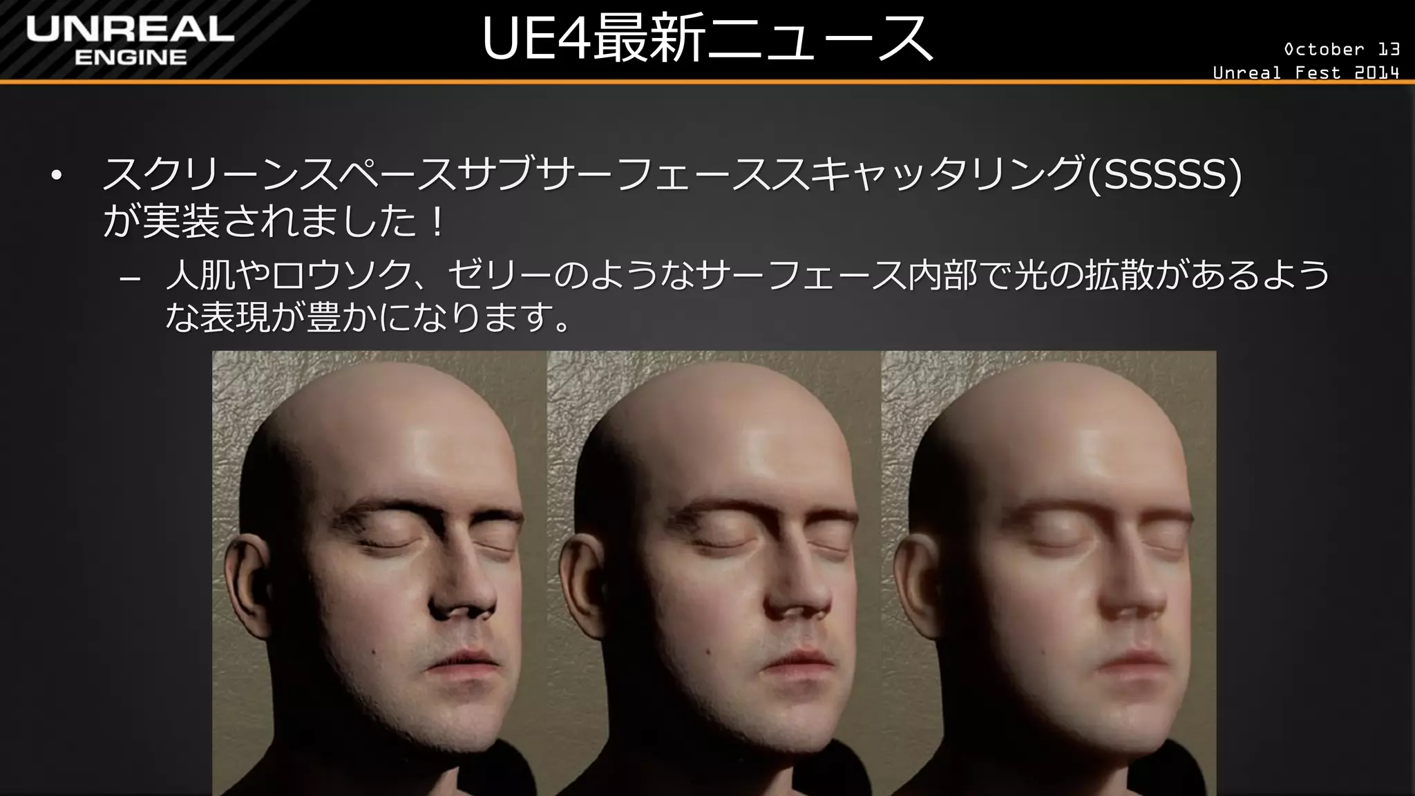 October 13 
Unreal Fest 2014 
UE4最新ニュース 
•スクリーンスペースサブサーフェーススキャッタリング(SSSSS) が実装されました！ 
–人肌やロウソク、ゼリーのようなサーフェース内部で光の拡散があるよう な表現が豊かになります。  