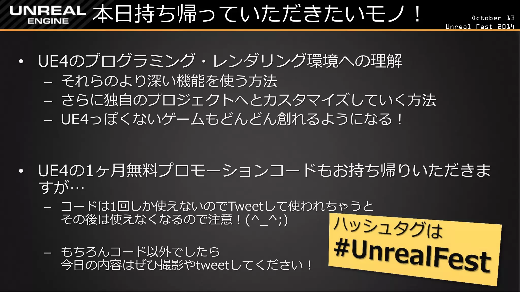 October 13 
Unreal Fest 2014 
本日持ち帰っていただきたいモノ！ 
•UE4のプログラミング・レンダリング環境への理解 
–それらのより深い機能を使う方法 
–さらに独自のプロジェクトへとカスタマイズしていく方法 
–UE4っぽくないゲームもどんどん創れるようになる！ 
•UE4の1ヶ月無料プロモーションコードもお持ち帰りいただきま すが… 
–コードは1回しか使えないのでTweetして使われちゃうと その後は使えなくなるので注意！(^_^;) 
–もちろんコード以外でしたら 今日の内容はぜひ撮影やtweetしてください！  