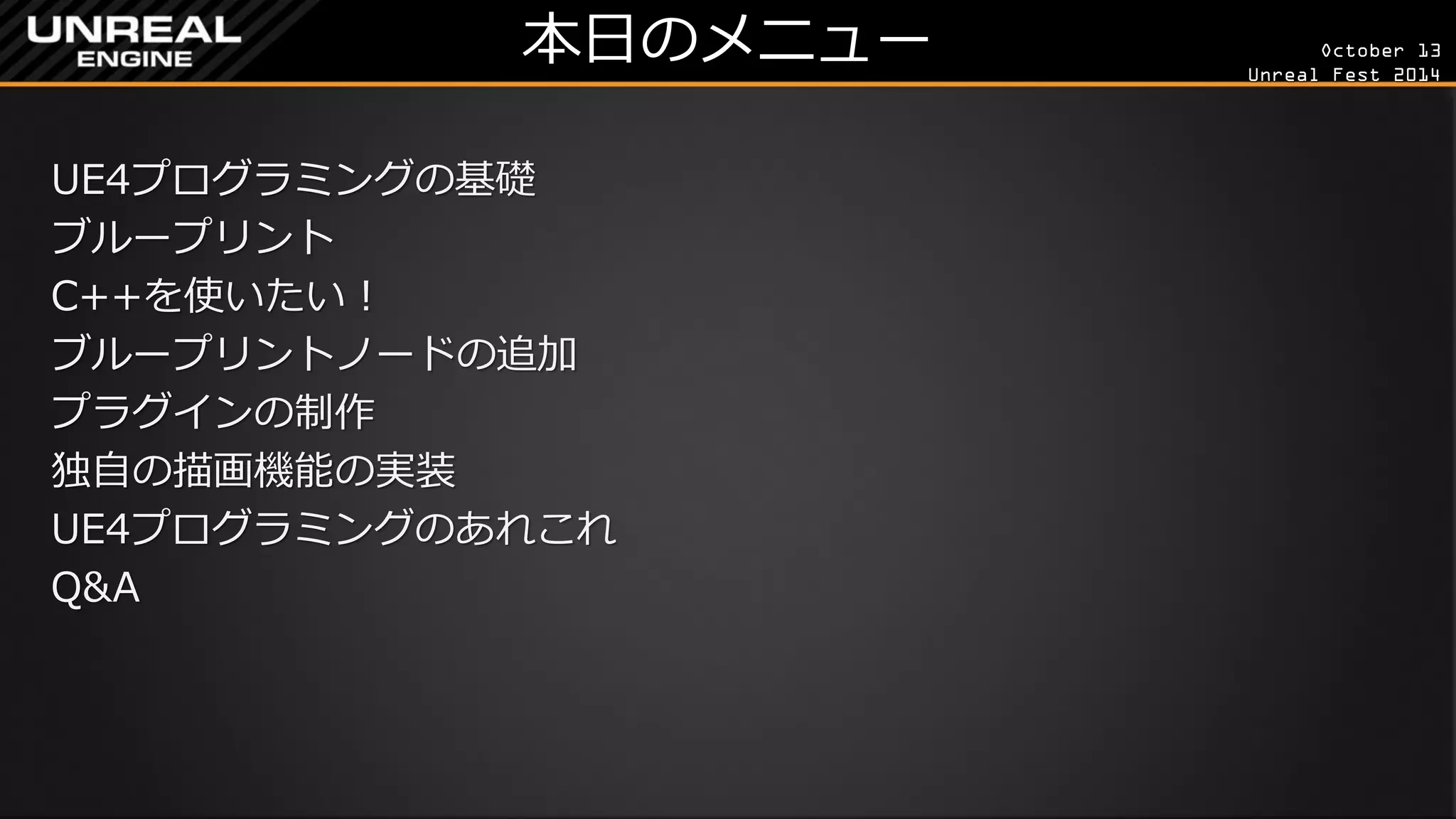 October 13 
Unreal Fest 2014 
本日のメニュー 
UE4プログラミングの基礎 
ブループリント 
C++を使いたい！ 
ブループリントノードの追加 
プラグインの制作 
独自の描画機能の実装 
UE4プログラミングのあれこれ 
Q&A  
