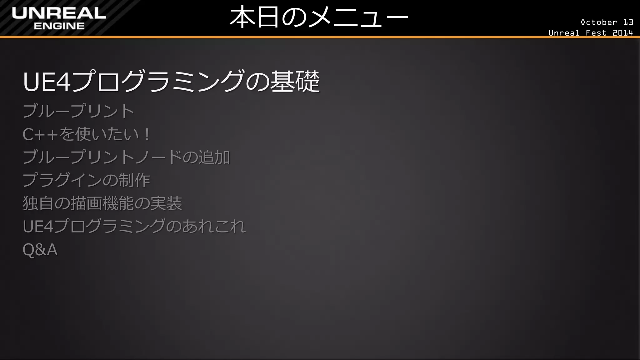 October 13 
Unreal Fest 2014 
本日のメニュー 
UE4プログラミングの基礎 
ブループリント 
C++を使いたい！ 
ブループリントノードの追加 
プラグインの制作 
独自の描画機能の実装 
UE4プログラミングのあれこれ 
Q&A 
 