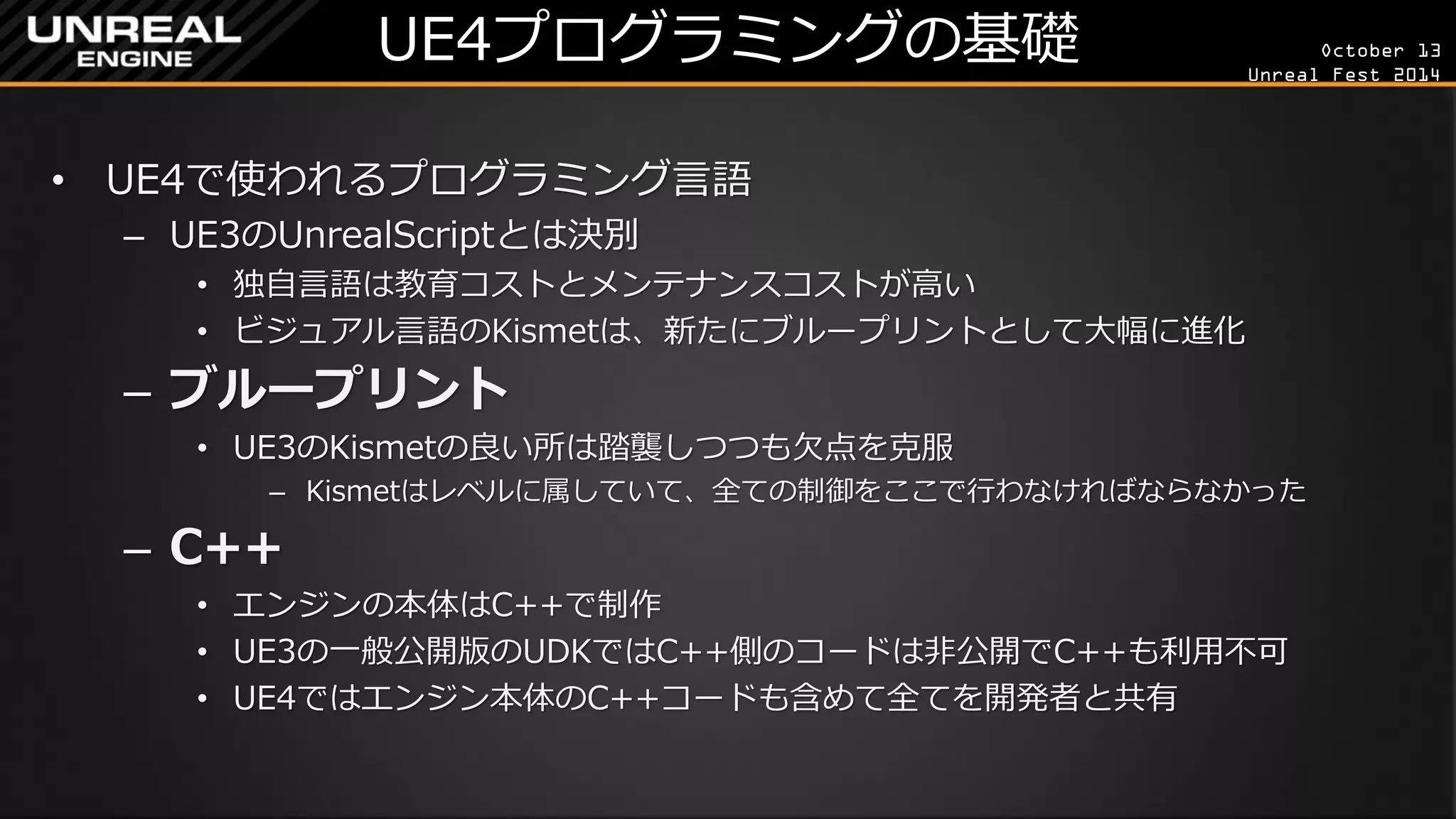 October 13 
Unreal Fest 2014 
UE4プログラミングの基礎 
•UE4で使われるプログラミング言語 
–UE3のUnrealScriptとは決別 
•独自言語は教育コストとメンテナンスコストが高い 
•ビジュアル言語のKismetは、新たにブループリントとして大幅に進化 
–ブループリント 
•UE3のKismetの良い所は踏襲しつつも欠点を克服 
–Kismetはレベルに属していて、全ての制御をここで行わなければならなかった 
–C++ 
•エンジンの本体はC++で制作 
•UE3の一般公開版のUDKではC++側のコードは非公開でC++も利用不可 
•UE4ではエンジン本体のC++コードも含めて全てを開発者と共有  