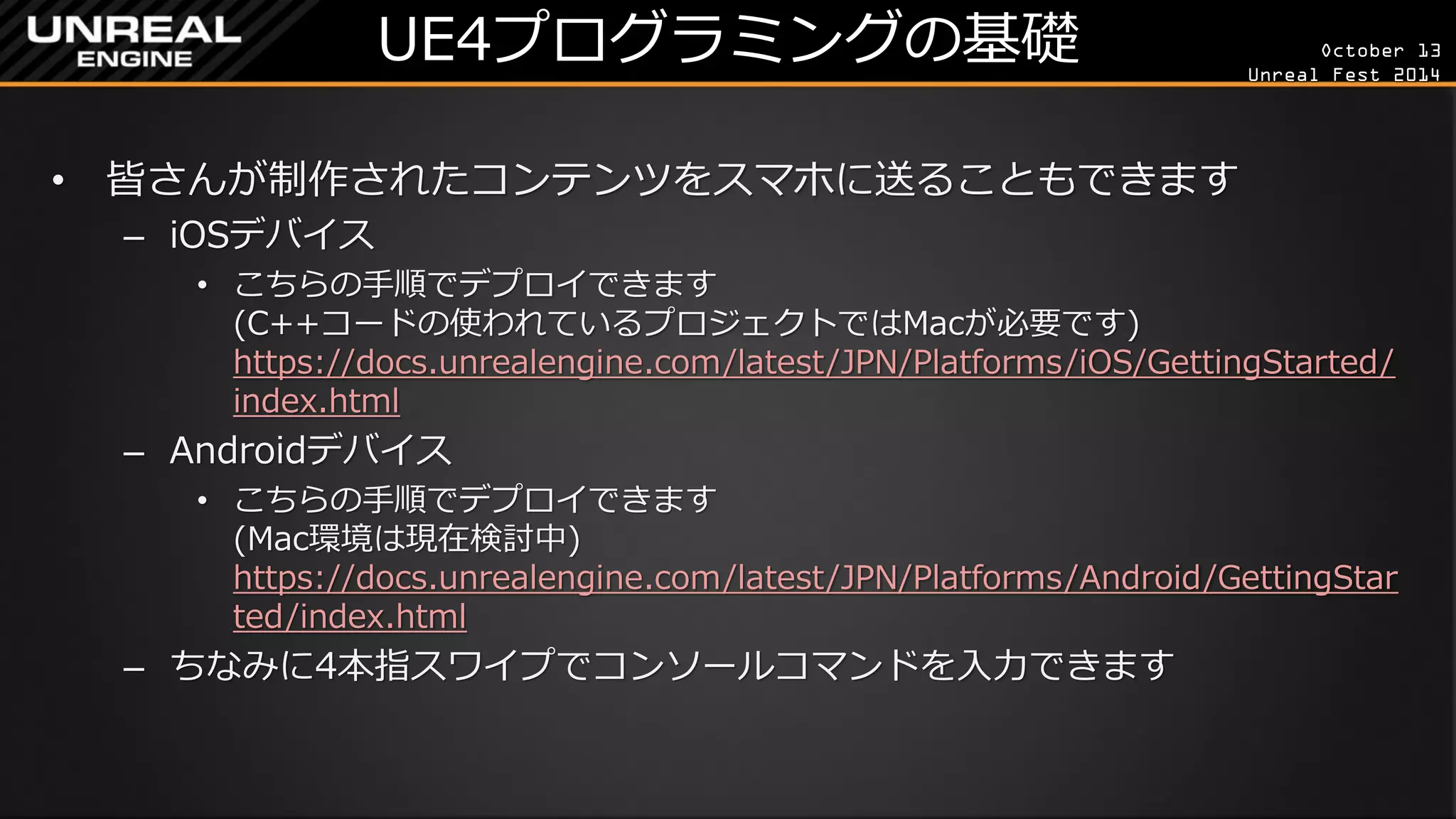 October 13 
Unreal Fest 2014 
UE4プログラミングの基礎 
•皆さんが制作されたコンテンツをスマホに送ることもできます 
–iOSデバイス 
•こちらの手順でデプロイできます (C++コードの使われているプロジェクトではMacが必要です) https://docs.unrealengine.com/latest/JPN/Platforms/iOS/GettingStarted/ index.html 
–Androidデバイス 
•こちらの手順でデプロイできます (Mac環境は現在検討中) https://docs.unrealengine.com/latest/JPN/Platforms/Android/GettingStarted/index.html 
–ちなみに4本指スワイプでコンソールコマンドを入力できます  