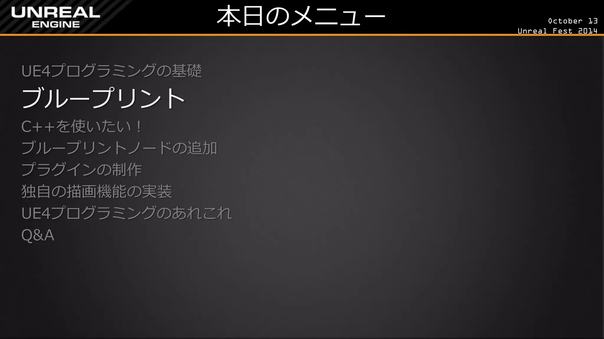 October 13 
Unreal Fest 2014 
本日のメニュー 
UE4プログラミングの基礎 
ブループリント 
C++を使いたい！ 
ブループリントノードの追加 
プラグインの制作 
独自の描画機能の実装 
UE4プログラミングのあれこれ 
Q&A 
 