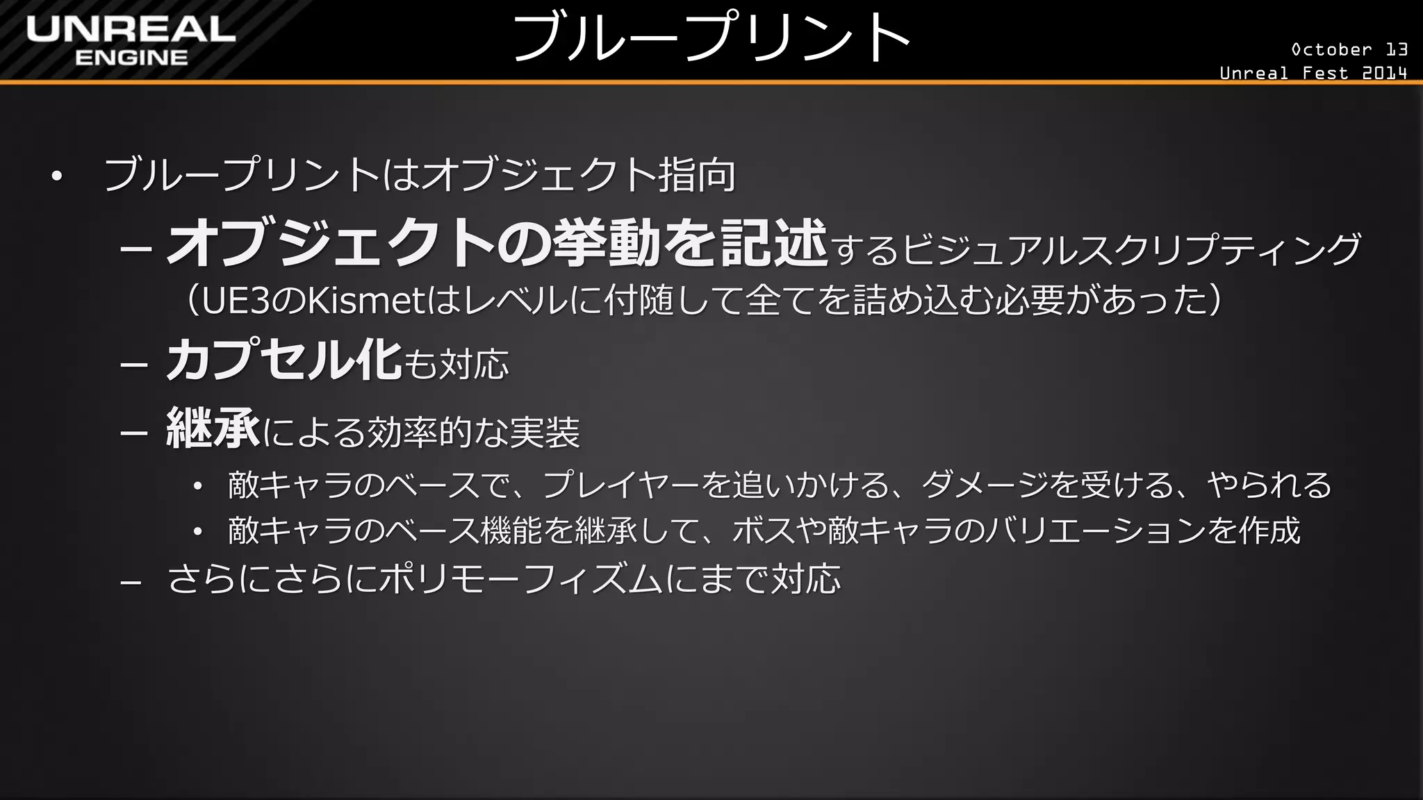 October 13 
Unreal Fest 2014 
ブループリント 
•ブループリントはオブジェクト指向 
–オブジェクトの挙動を記述するビジュアルスクリプティング （UE3のKismetはレベルに付随して全てを詰め込む必要があった） 
–カプセル化も対応 
–継承による効率的な実装 
•敵キャラのベースで、プレイヤーを追いかける、ダメージを受ける、やられる 
•敵キャラのベース機能を継承して、ボスや敵キャラのバリエーションを作成 
–さらにさらにポリモーフィズムにまで対応  