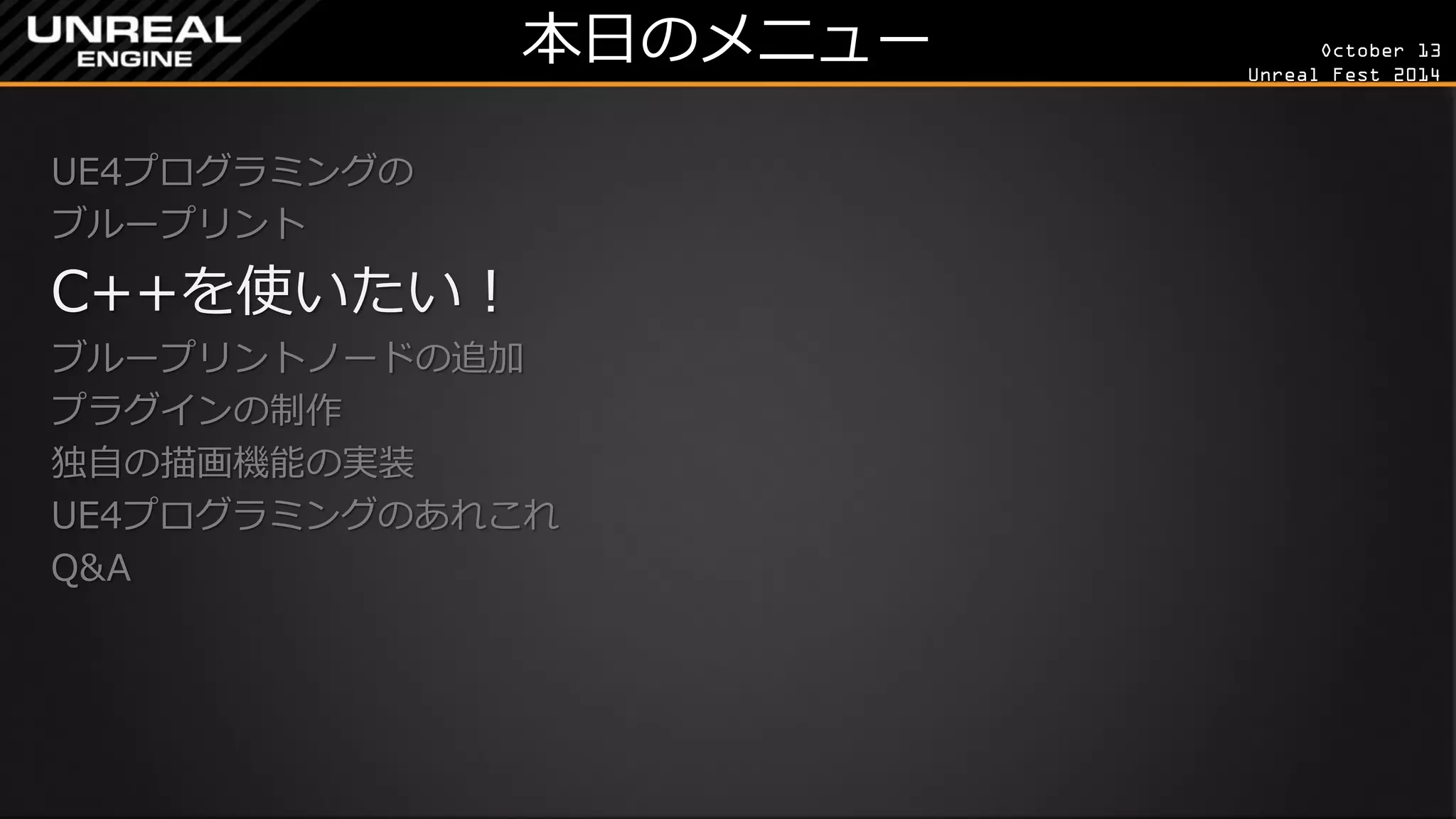 October 13 
Unreal Fest 2014 
本日のメニュー 
UE4プログラミングの 
ブループリント 
C++を使いたい！ 
ブループリントノードの追加 
プラグインの制作 
独自の描画機能の実装 
UE4プログラミングのあれこれ 
Q&A 
 