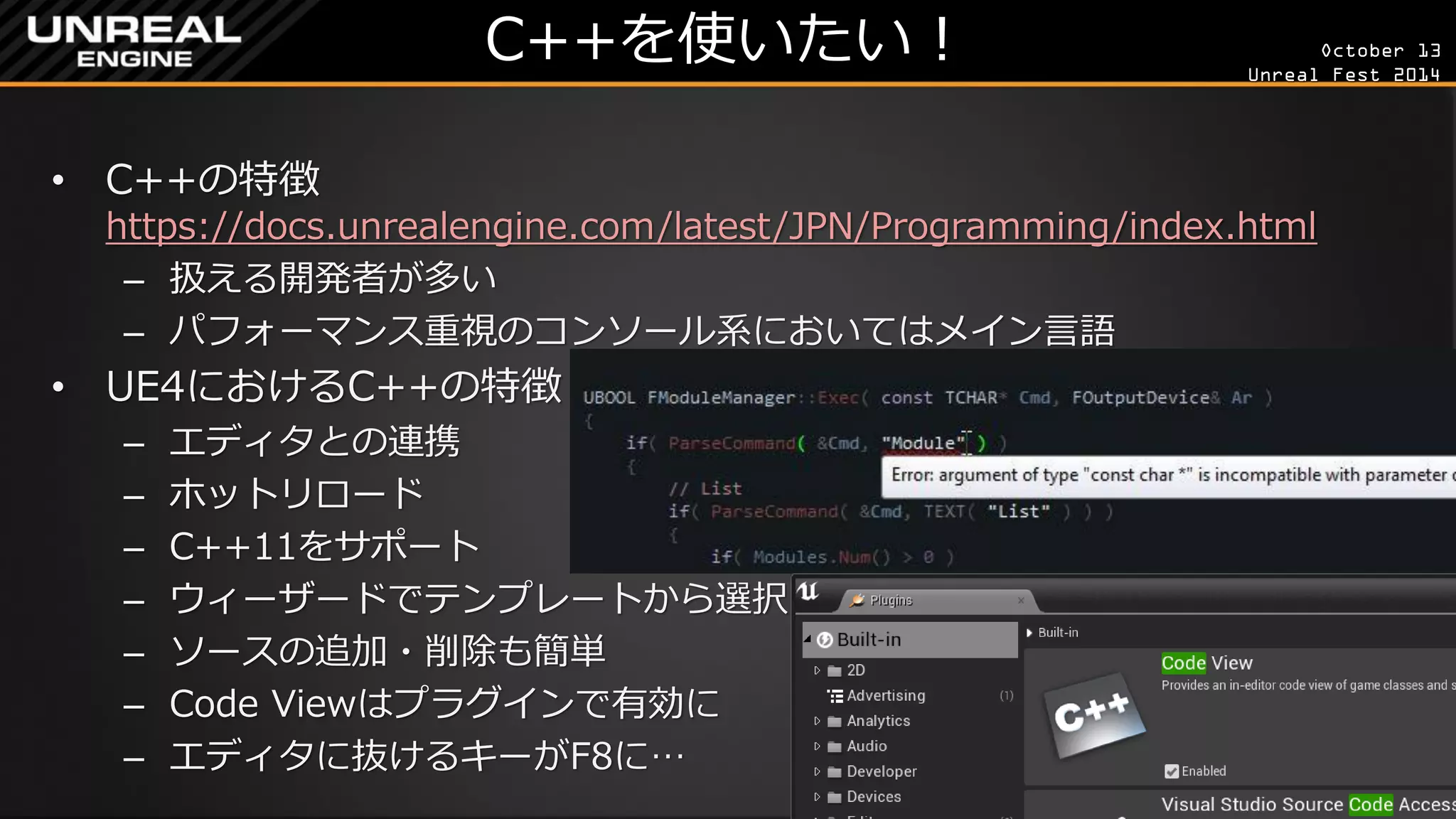 October 13 
Unreal Fest 2014 
C++を使いたい！ 
•C++の特徴 https://docs.unrealengine.com/latest/JPN/Programming/index.html 
–扱える開発者が多い 
–パフォーマンス重視のコンソール系においてはメイン言語 
•UE4におけるC++の特徴 
–エディタとの連携 
–ホットリロード 
–C++11をサポート 
–ウィーザードでテンプレートから選択 
–ソースの追加・削除も簡単 
–Code Viewはプラグインで有効に 
–エディタに抜けるキーがF8に…  
