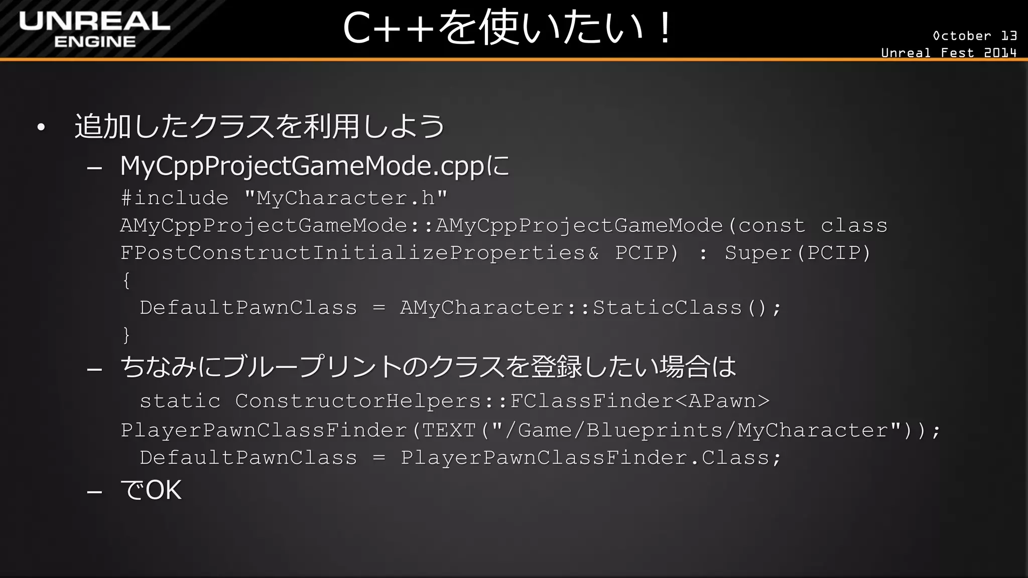 October 13 
Unreal Fest 2014 
C++を使いたい！ 
•追加したクラスを利用しよう 
–MyCppProjectGameMode.cppに #include "MyCharacter.h" AMyCppProjectGameMode::AMyCppProjectGameMode(const class FPostConstructInitializeProperties& PCIP) : Super(PCIP) { DefaultPawnClass = AMyCharacter::StaticClass(); } 
–ちなみにブループリントのクラスを登録したい場合は static ConstructorHelpers::FClassFinder<APawn> PlayerPawnClassFinder(TEXT("/Game/Blueprints/MyCharacter")); DefaultPawnClass = PlayerPawnClassFinder.Class; 
–でOK  