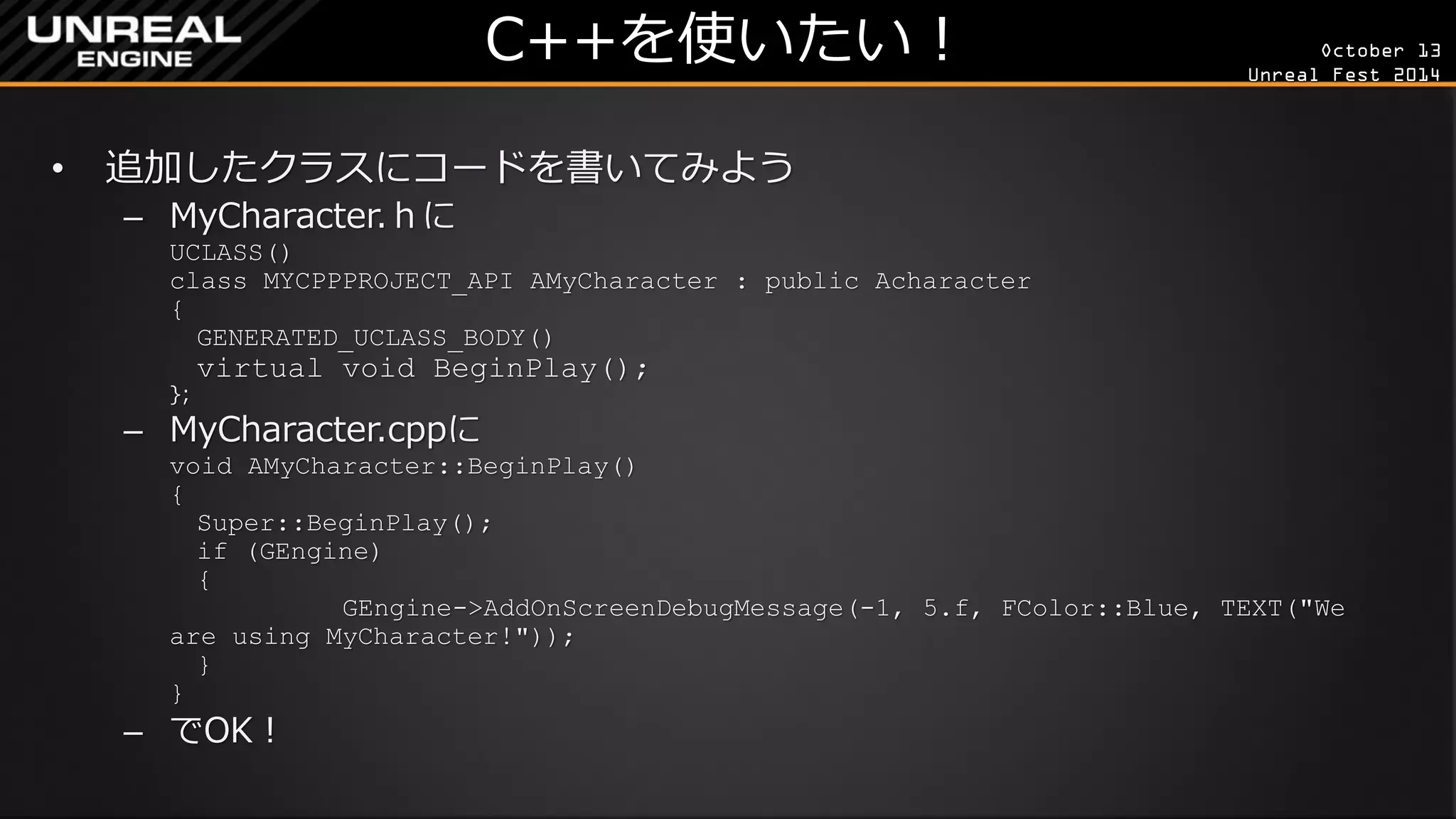 October 13 
Unreal Fest 2014 
C++を使いたい！ 
•追加したクラスにコードを書いてみよう 
–MyCharacter.ｈに UCLASS() class MYCPPPROJECT_API AMyCharacter : public Acharacter { GENERATED_UCLASS_BODY() virtual void BeginPlay(); }; 
–MyCharacter.cppに void AMyCharacter::BeginPlay() { Super::BeginPlay(); if (GEngine) { GEngine->AddOnScreenDebugMessage(-1, 5.f, FColor::Blue, TEXT("We are using MyCharacter!")); } } 
–でOK！  
