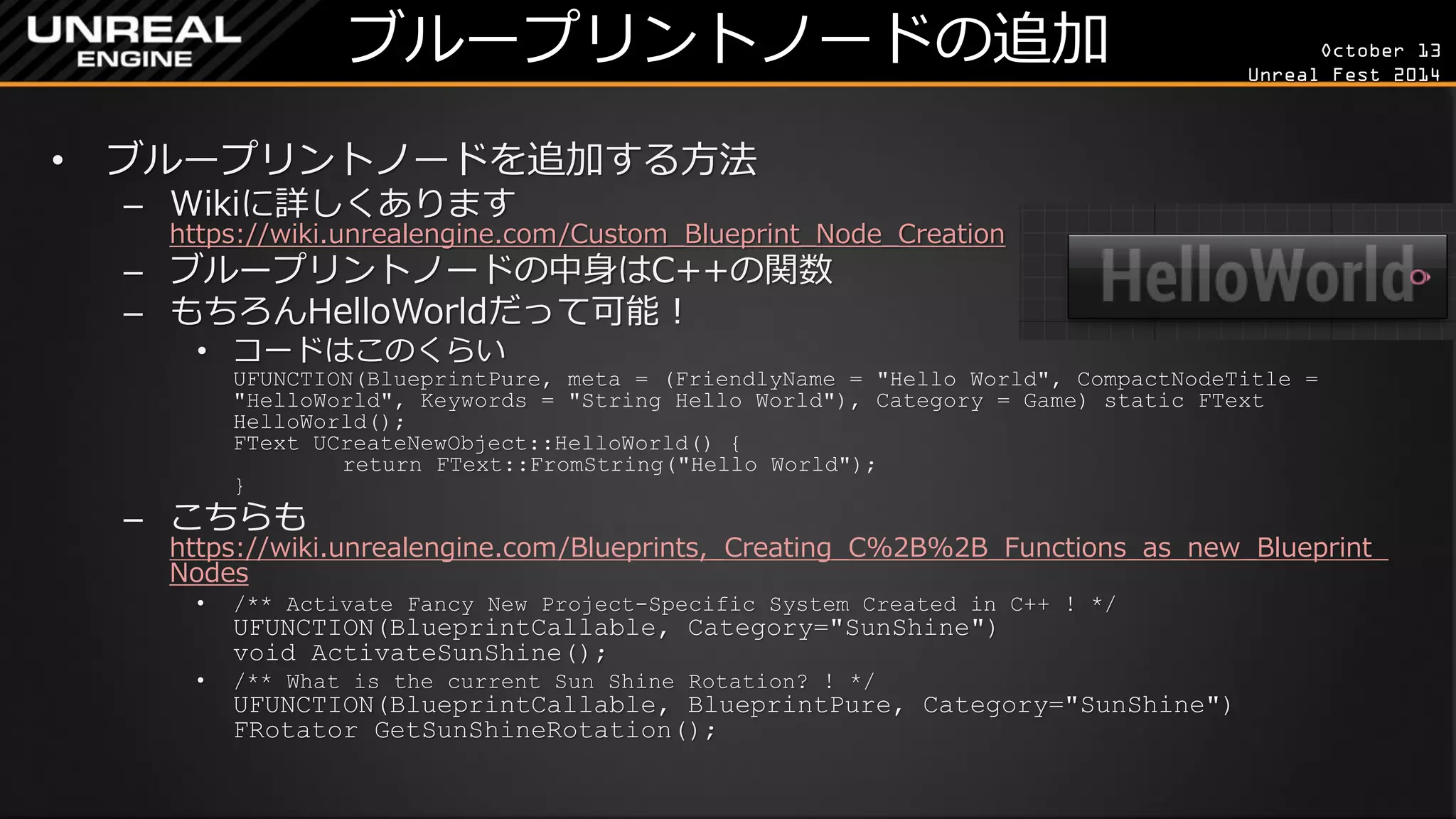 October 13 
Unreal Fest 2014 
ブループリントノードの追加 
•ブループリントノードを追加する方法 
–Wikiに詳しくあります https://wiki.unrealengine.com/Custom_Blueprint_Node_Creation 
–ブループリントノードの中身はC++の関数 
–もちろんHelloWorldだって可能！ 
•コードはこのくらい UFUNCTION(BlueprintPure, meta = (FriendlyName = "Hello World", CompactNodeTitle = "HelloWorld", Keywords = "String Hello World"), Category = Game) static FText HelloWorld(); FText UCreateNewObject::HelloWorld() { return FText::FromString("Hello World"); } 
–こちらも https://wiki.unrealengine.com/Blueprints,_Creating_C%2B%2B_Functions_as_new_Blueprint_ Nodes 
•/** Activate Fancy New Project-Specific System Created in C++ ! */ UFUNCTION(BlueprintCallable, Category="SunShine") void ActivateSunShine(); 
•/** What is the current Sun Shine Rotation? ! */ UFUNCTION(BlueprintCallable, BlueprintPure, Category="SunShine") FRotator GetSunShineRotation();  