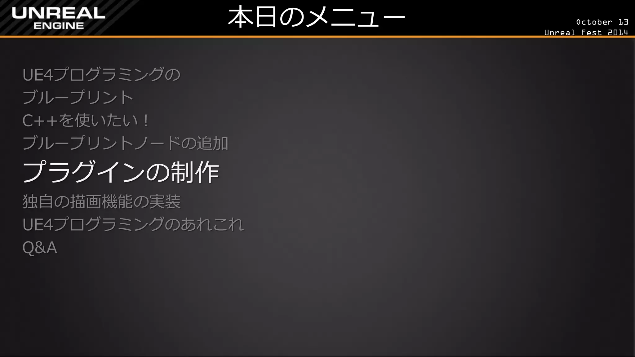 October 13 
Unreal Fest 2014 
本日のメニュー 
UE4プログラミングの 
ブループリント 
C++を使いたい！ 
ブループリントノードの追加 
プラグインの制作 
独自の描画機能の実装 
UE4プログラミングのあれこれ 
Q&A 
 