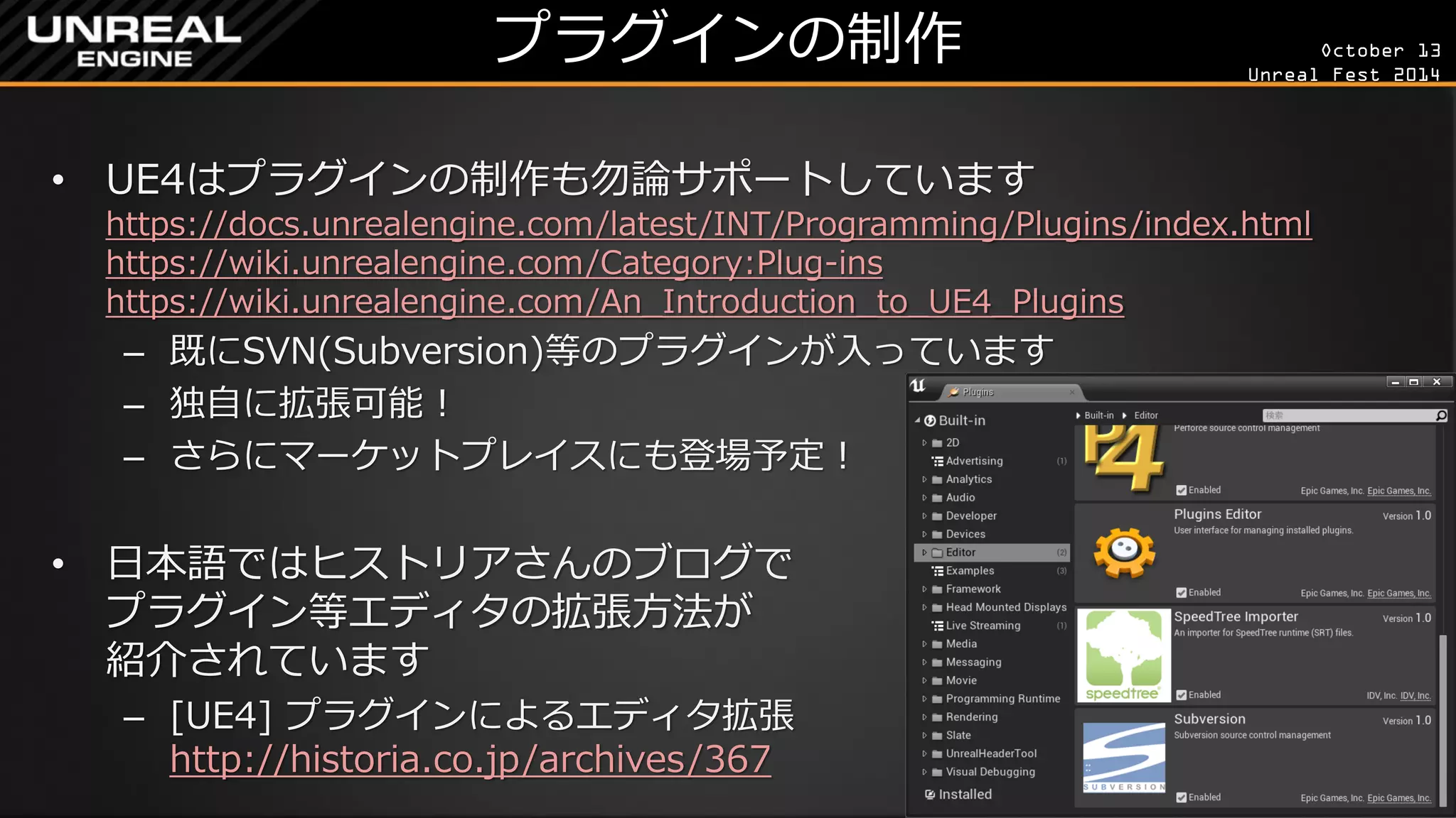 October 13 
Unreal Fest 2014 
プラグインの制作 
•UE4はプラグインの制作も勿論サポートしています https://docs.unrealengine.com/latest/INT/Programming/Plugins/index.html https://wiki.unrealengine.com/Category:Plug-ins https://wiki.unrealengine.com/An_Introduction_to_UE4_Plugins 
–既にSVN(Subversion)等のプラグインが入っています 
–独自に拡張可能！ 
–さらにマーケットプレイスにも登場予定！ 
•日本語ではヒストリアさんのブログで プラグイン等エディタの拡張方法が 紹介されています 
–[UE4] プラグインによるエディタ拡張 http://historia.co.jp/archives/367  