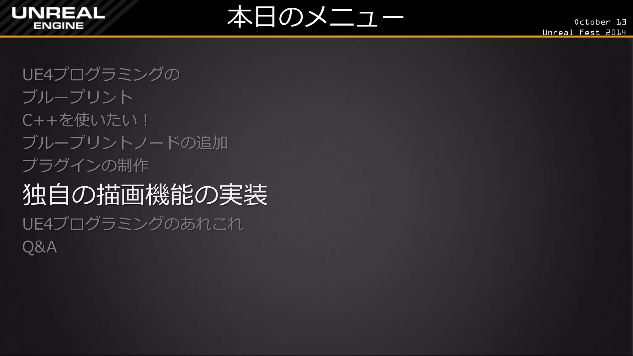 October 13 
Unreal Fest 2014 
本日のメニュー 
UE4プログラミングの 
ブループリント 
C++を使いたい！ 
ブループリントノードの追加 
プラグインの制作 
独自の描画機能の実装 
UE4プログラミングのあれこれ 
Q&A 
 