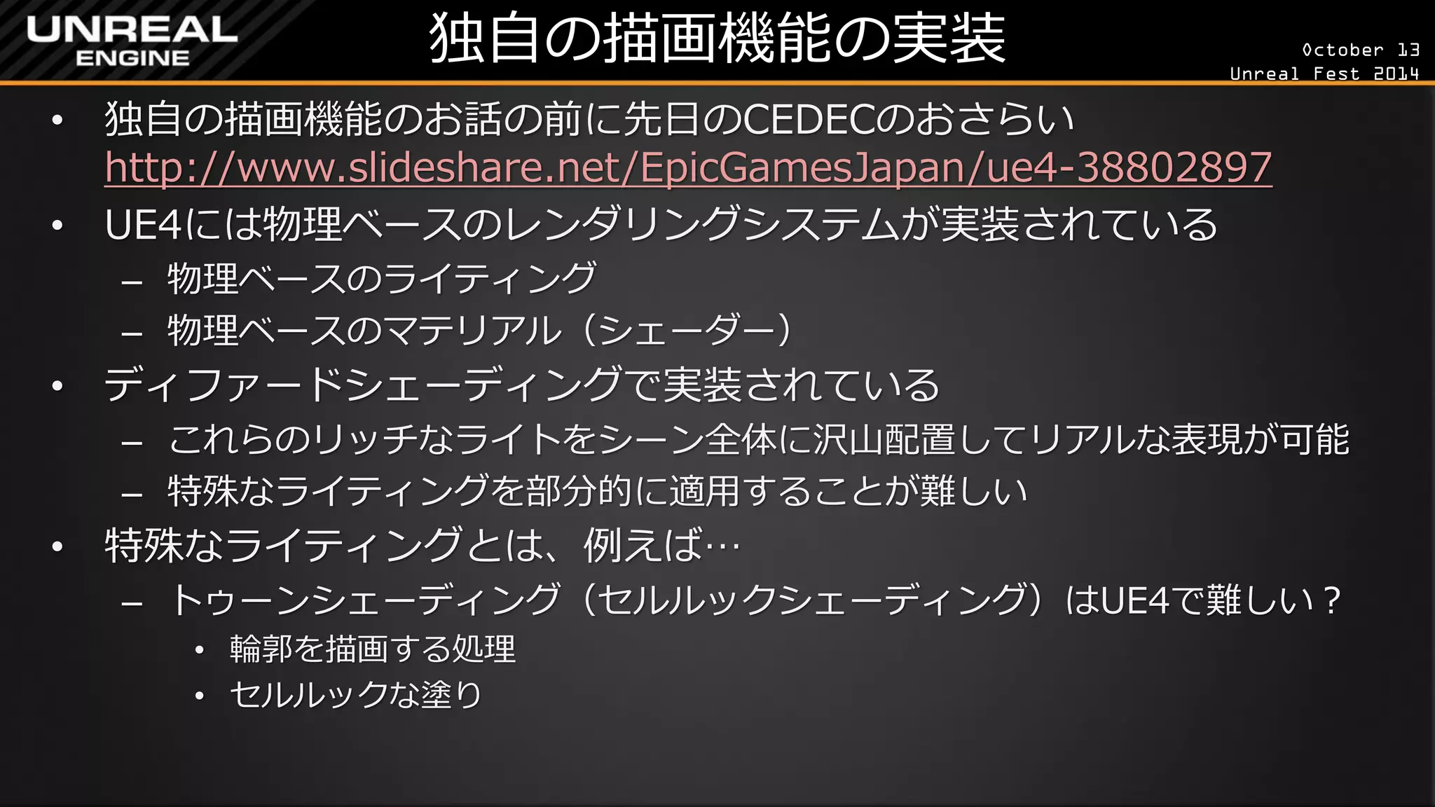 October 13 
Unreal Fest 2014 
独自の描画機能の実装 
•独自の描画機能のお話の前に先日のCEDECのおさらい http://www.slideshare.net/EpicGamesJapan/ue4-38802897 
•UE4には物理ベースのレンダリングシステムが実装されている 
–物理ベースのライティング 
–物理ベースのマテリアル（シェーダー） 
•ディファードシェーディングで実装されている 
–これらのリッチなライトをシーン全体に沢山配置してリアルな表現が可能 
–特殊なライティングを部分的に適用することが難しい 
•特殊なライティングとは、例えば… 
–トゥーンシェーディング（セルルックシェーディング）はUE4で難しい？ 
•輪郭を描画する処理 
•セルルックな塗り  