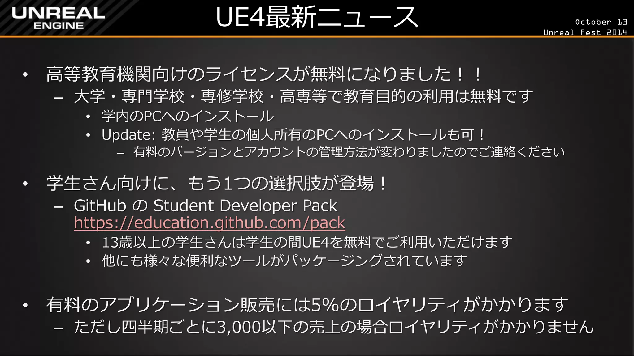October 13 
Unreal Fest 2014 
UE4最新ニュース 
•高等教育機関向けのライセンスが無料になりました！！ 
–大学・専門学校・専修学校・高専等で教育目的の利用は無料です 
•学内のPCへのインストール 
•Update: 教員や学生の個人所有のPCへのインストールも可！ 
–有料のバージョンとアカウントの管理方法が変わりましたのでご連絡ください 
•学生さん向けに、もう1つの選択肢が登場！ 
–GitHub の Student Developer Pack https://education.github.com/pack 
•13歳以上の学生さんは学生の間UE4を無料でご利用いただけます 
•他にも様々な便利なツールがパッケージングされています 
•有料のアプリケーション販売には5%のロイヤリティがかかります 
–ただし四半期ごとに3,000以下の売上の場合ロイヤリティがかかりません  