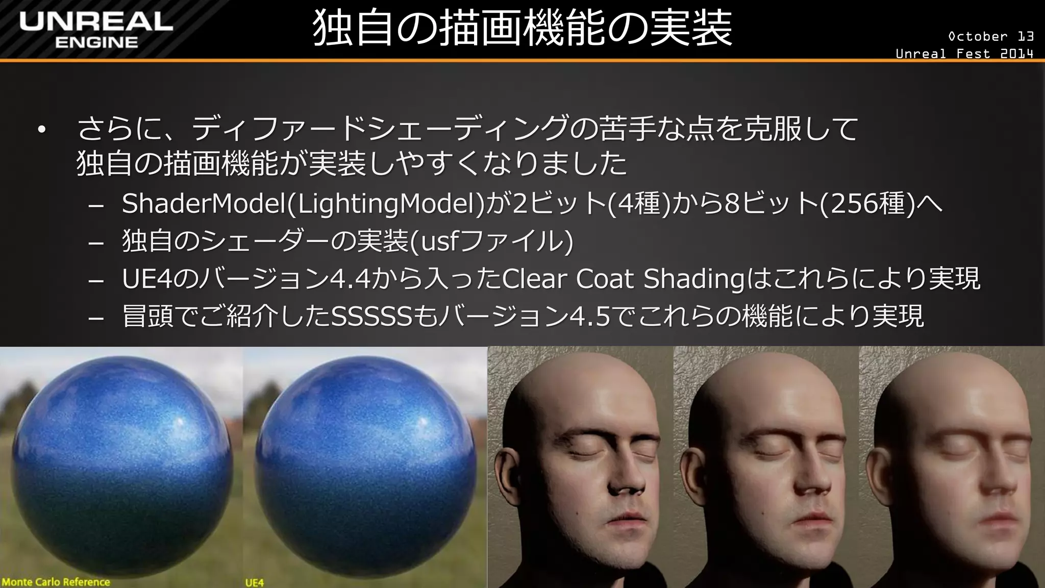 October 13 
Unreal Fest 2014 
独自の描画機能の実装 
•さらに、ディファードシェーディングの苦手な点を克服して 独自の描画機能が実装しやすくなりました 
–ShaderModel(LightingModel)が2ビット(4種)から8ビット(256種)へ 
–独自のシェーダーの実装(usfファイル) 
–UE4のバージョン4.4から入ったClear Coat Shadingはこれらにより実現 
–冒頭でご紹介したSSSSSもバージョン4.5でこれらの機能により実現  